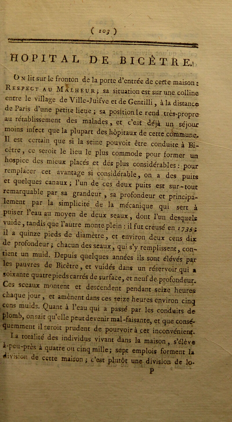 HOPITAL DE BICÈTRE.1 O n lit sur le fronton de la porte d’entrée de cette maison : Respect au Malheur; sa situation est sur une colline entre le village de Ville-Juifve et de Gentilli, à la distance de Pans d’une petite lieue ; sa position le rend très-propre au rétablissement des malades, et c’est déjà un séjour moins infect que la plupart des hôpitaux de cette cdmtnune. 11 est certain que si la seine pouvoir être conduite à Bi- cetre, ce seroit le lieu le plus commode pour former un hospice des mieux placés et des plus considérables : pour remplacer cet avantage si considérable, on a des puits et quelques canaux; l’un de .ces deux puits est sur-tout remarquable par sa grandeur , sa profondeur et principa- lement ^par la simplicité de la mécanique qui sert à puiser l’eau au moyen de deux seaux, dont l’un desquels vuide, tandis que l’autre monte plein : il fut creusé en z 73Si il a quinze pieds de diamètre, et environ deux cens dix de profondeur; chacun des seaux, qui s’y remplissent, con- tient un muid. Depuis quelques années ils sont élévés par les pauvres de Bicêtre, et vuide's dans un réservoir qui a soixante quatrepieds carrés de surface, et neuf de profondeur Ces sceaux montent et descendent pendant seize heures c laque jour , et amènent dans ces seize heures environ cinq cens muids. Quant à l’eau qui a passé par les conduits de plomb, °n sait qu’elle peut devenir mal-faisante, et que consé- quemment il seroit prudent de pourvoir à cet inconvénient, a totalité des individus vivant dans la maison, s’élève -peu-près à quatre ou cinq mille; sept emplois forment la de cette maison ; c est plutôt une division de lo- P