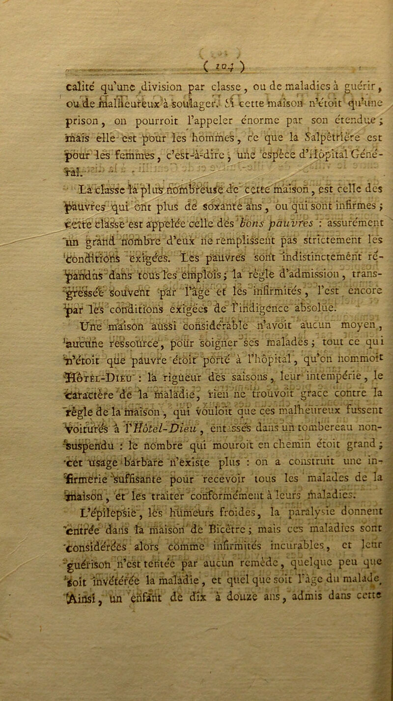 Ç ,[°4 ) calîté qu'une ^division par classe, ou de maladies à guérir, ou de malheureux à soulager.- cette maison n’étoit qu’une prison, on pourroit l’appeler énorme par son étendue ; imais elle est pour les hommes, ce que la Salpêtrière est pour les femmes, c’est-à-dire, uiie espèce d’Hôpital Géné- ■ral. -■ La classe la pî us nombreuse de cettc maison, est celle des pauvres qui ont plus dé soxantè ans , ou qui sont infirmes ; Retire: clause'est appelée celle des bons pauvres : assurément un grand nombre d’eux île remplissent pas strictement les ‘CondirïdtiS exigées. Les pauvres sont Indistinctement ré- pandus dans tous Tes emplois; la règle d’admission, traris- -grësséë Souvent :pàr l’âge et les infirmités, l’est encore par les conditions exigées de l’indigence absolue! Une m'àison aussi considérable n’avoit aucun moyen., 'aucune ressource, pour soigner'ses malades ; tout ce qui ‘iPétoit que pauvre 'étoit porté à l’hôpital, qu’on nommoit •ÏÏotél-Diêu : la rigueur des saisons, leur intempérie, le •Séatactèfe'de la maladie, iie'ii ne troùvoit grâce contre la règle de la maison , qui vouloit que cés rhalhëureux fussent Voitu'r’és a VHôtel-Dieu , entassés dans un tombereau non- Suspendu : le nombre qui mouroit en chemin étoit grand ; -cét Usage ■■barbare n’ëxiste plus : on a construit une in- rürmétie suffisante poUr recevoir tous les malades de la Raison, et les traiter conformément à leurs maladies. L’épilepsie, les humetirs froides, la paralysie donnent 'entrée dans ta maison dé Bicêtre ; mais ces maladies sont 'considérées alors comme infirmités incurables, et leur guéi'isoh .n’est tentée par aucun remède , quelque peu que ^oit Invétérée la maladie, et quel que soit Tàge du malade 'Ainsi, un ehfânt dé dix à douze ans, admis dans cette
