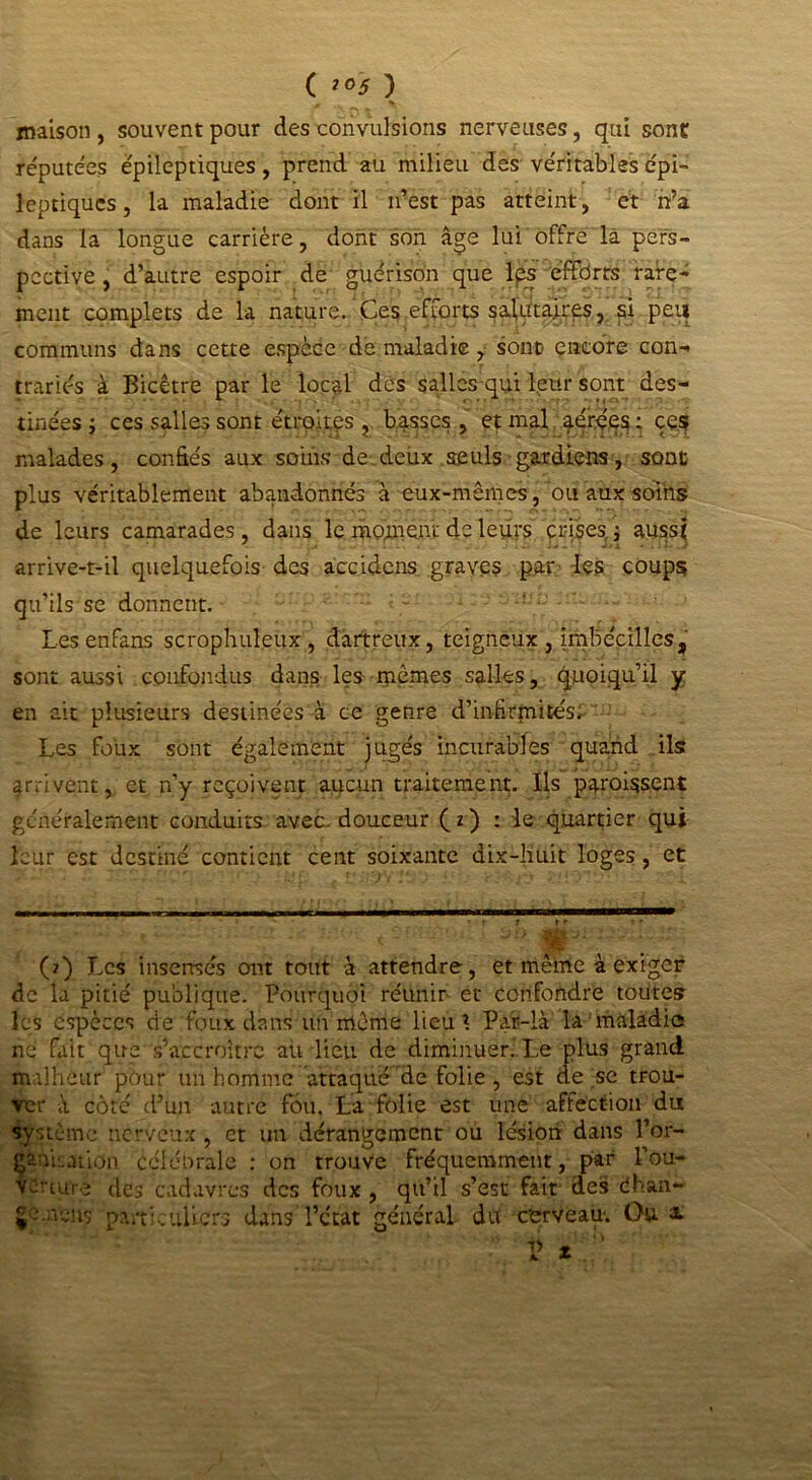 ( 2°5 ) maison , souvent pour des convulsions nerveuses, qui sont réputées épileptiques, prend au milieu des véritables épi- leptiques , la maladie dont il n’est pas atteint, et n’a dans la longue carrière, dont son âge lui offre là pers- pective, d’autre espoir de guérison que lps efforts rare- ment complets de la nature.'Ces efforts salutaires, si peu communs dans cette espèce de maladie, sont) encore con- trariés à Bicêtre par le local des salles qui leur sont des- tinées j ces salles sont étroites , basses , et mal aérées : ces malades, confiés aux soins de deux seuls gardiens, sont plus véritablement abandonnés à eux-mêmes, ou aux soins de leurs camarades, dans le moment de leurs crises, ; aussi arrive-t-il quelquefois des accidens graves par les coups qu’ils se donnent. Lesenfans scrophuleux, dartreux, teigneux , irnbécilles, sont aussi confondus dans les mêmes salles, quoiqu’il y en ait plusieurs destinées à ce genre d’infirmités. Les foux sont également jugés incurables quand ils arrivent, et n’y reçoivent aucun traitement. Ils paraissent généralement conduits avec-douceur (z) : le quartier qui leur est destiné contient cent soixante dix-huit loges, et (2) Les insensés ont tout à attendre, et même à exiger de la pitié publique. Pourquoi réunir et confondre toutes les espèces de foux dans un même lieu ? Pai-là la maladie ne fait que s’accroître au lieu de diminuer.. Le plus grand malheur pour un homme attaqué de folie, est de sc trou- ver à côte d’un autre fou. La folie est une affection du système nerveux, et un dérangement ou lésion dans l’or- ganLation célébrale : on trouve fréquemment, par l’ou- verture des cadavres des foux , qu’il s’est fait des éhan- §‘-->vchs particuliers dans l’état général du cerveau: Ou a.