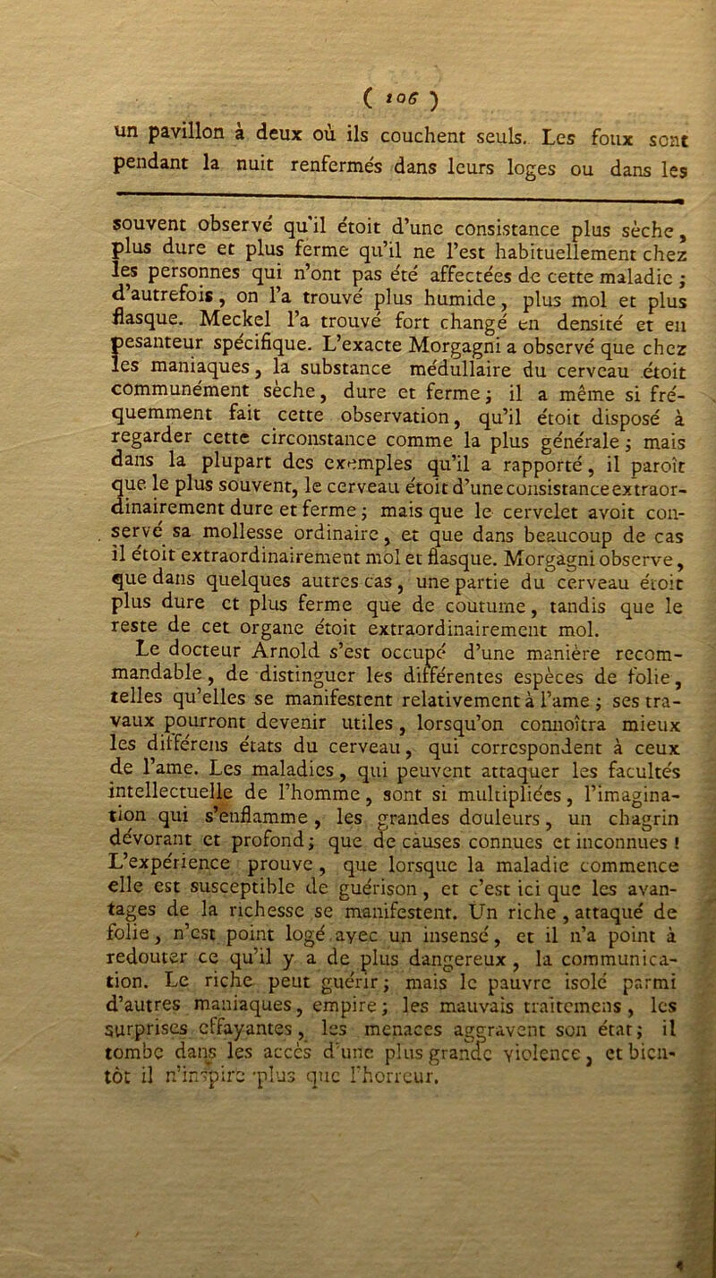 ( î0* ) un pavillon à deux où ils couchent seuls. Les foux sont pendant la nuit renfermés dans leurs loges ou dans les souvent observe' qu’il e'toit d’une consistance plus sèche, plus dure et plus ferme qu’il ne l’est habituellement chez les personnes qui n’ont pas été affectées de cette maladie ; d autrefois, on l’a trouvé plus humide, plus mol et plus flasque. Meckel l’a trouvé fort changé en densité et en pesanteur spécifique. L’exacte Morgagni a observé que chez les maniaques , la substance médullaire du cerveau étoit communément sèche, dure et ferme ; il a même si fré- quemment fait cette observation, qu’il étoit disposé à regarder cette circonstance comme la plus générale ; mais dans la plupart des exemples qu’il a rapporté, il paroît que le plus souvent, le cerveau étoit d’une consistance extraor- dinairement dure et ferme ; mais que le cervelet avoit con- servé sa mollesse ordinaire, et que dans beaucoup de cas il étoit extraordinairement mol et flasque. Morgagni observe, que dans quelques autres cas , une partie du cerveau étoit plus dure et plus ferme que de coutume, tandis que le reste de cet organe étoit extraordinairement mol. Le docteur Arnold s’est occupé d’une manière recom- mandable , de distinguer les dilférentes espèces de folie, telles qu’elles se manifestent relativement à l’ame ; ses tra- vaux pourront devenir utiles, lorsqu’on connoîtra mieux les ditférens états du cerveau, qui correspondent à ceux de l’ame. Les maladies, qui peuvent attaquer les facultés intellectuelle de l’homme, sont si multipliées, l’imagina- tion qui s’enflamme, les grandes douleurs, un chagrin dévorant et profond; que de causes connues et inconnues ! L’expérience prouve , que lorsque la maladie commence elle est susceptible de guérison, et c’est ici que les avan- tages de la richesse se manifestent. Un riche , attaqué de folie, n’est point logé.ayec un insensé, et il n’a point à redouter ce qu’il y a de plus dangereux , la communica- tion. Le riche peut guérir ; mais le pauvre isolé parmi d’autres maniaques, empire; les mauvais traitemens , les surprises effayantes, les menaces aggravent son état; il tombe dans les accès d’une plus grande violence, et bien- tôt il n’inspire -plus que l’horreur. «