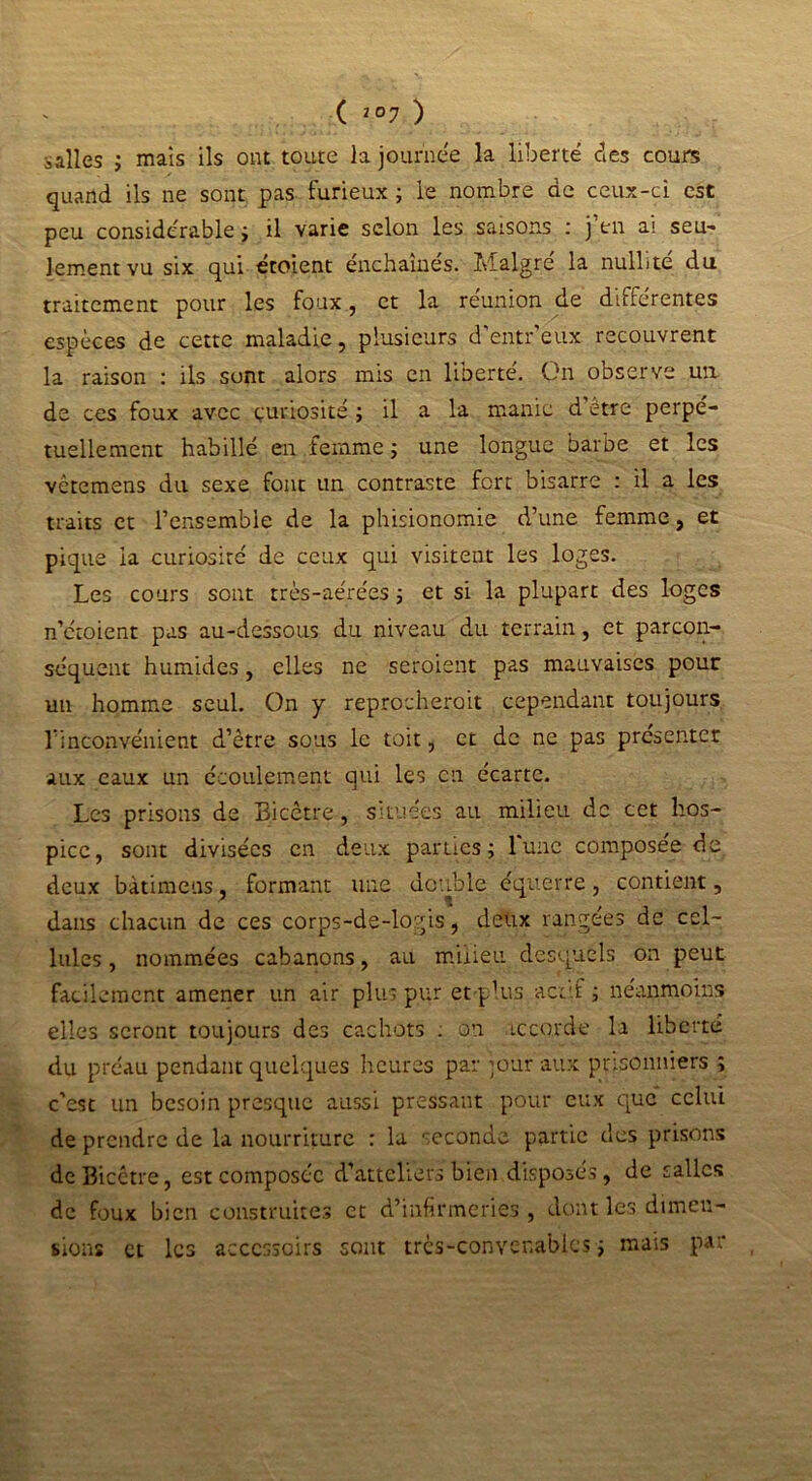 ( 2 °7 ) ailles ; mais ils ont toute la journée la liberté des coure quand ils ne sont pas furieux ; le nombre de ceux-ci est peu considérable ; il varie selon les saisons : j’en ai seu- lement vu six qui étoient enchaînés. Malgré la nullité du traitement pour les foux, et la réunion de différentes espèces de cette maladie, plusieurs d'entr’eux recouvrent la raison : ils sont alors mis en liberté. On observe un de ces foux avec curiosité ; il a la manie d etre perpé- tuellement habillé en femme ; une longue barbe et les vetemens du sexe font un contraste fort bisarre : il a les traits et l’ensemble de la phisionomie d’une femme, et pique la curiosité de ceux qui visitent les loges. Les cours sont très-aérées j et si la plupart des loges n’etoient pas au-dessous du niveau du terrain, et parcon- séquent humides, elles ne seroient pas mauvaises pour un homme seul. On y reprocherait cependant toujours l’inconvénient d’être sous le toit, et de ne pas présenter aux eaux un écoulement qui les en écarte. Les prisons de Bicêtre, situées au milieu de cet hos- pice, sont divisées en deux parties; lune composée de deux bàtimeus, formant une double équerre, contient, dans chacun de ces corps-de-logis, deux rangées de cel- lules, nommées cabanons, au milieu desquels on peut facilement amener un air plus pur et plus actif ; néanmoins elles seront toujours des cachots . on accorde la liberté du préau pendant quelques heures par ;our aux prisonniers ; c’est un besoin presque aussi pressant pour eux que celui de prendre de la nourriture : la seconde partie des prisons de Bicêtre, est composée d’atteliers bien disposés, de salles de foux bien construites et d’infirmeries , dont les dimen- sions et les accessoire sont très-convenables ; mais par