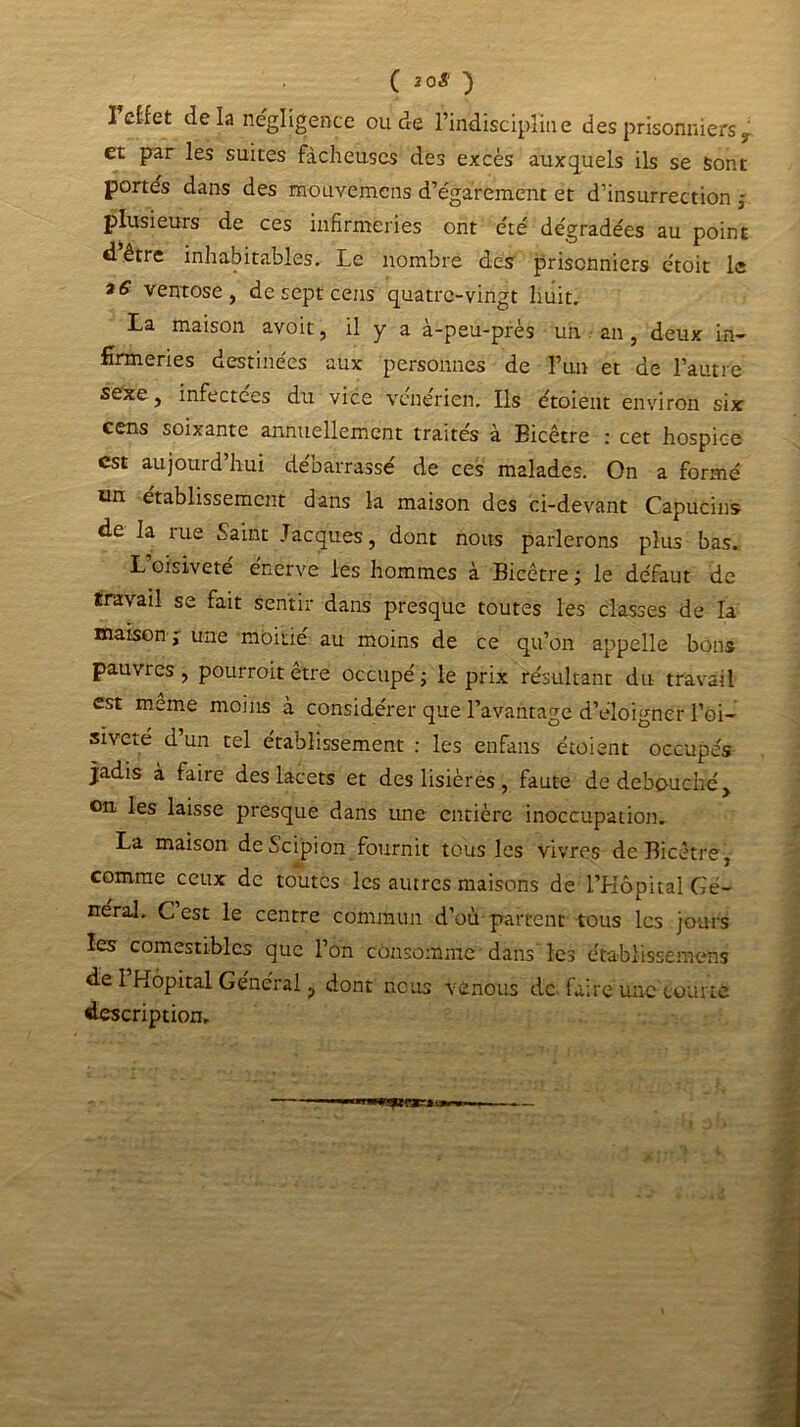 ( 2 0$ } 1 efcfct delà négligence ou de l’indiscipline des prisonniers y et par les suites fâcheuses des excès auxquels ils se sont portés dans des mouvemens d’égarement et d’insurrection ; plusieurs de ces infirmeries ont été dégradées au point dêtre inhabitables. Le nombre des prisonniers étoit le 16 ventôse, de sept cens quatre-vingt huit. La maison avoit, il y a à-peu-près un an , deux in- Brmeries destinées aux personnes de l’un et de l’autre sexe, infectees du vice vénérien. Ils étoient environ six cens soixante annuellement traités à Eicêtre : cet hospice est aujourd’hui débarrassé de ces malades. On a formé un établissement dans la maison des ci-devant Capucins de la me Saint Jacques, dont nous parlerons plus bas. L oisiveté enerve les hommes à Bicêtre ; le défaut de travail se fait sentir dans presque toutes les classes de la maison ; une moitié au moins de ce qu’on appelle bons pauvres , pourrait être occupé ; le prix résultant du travail est meme moins à considérer que l’avantage d’éloigner l’oi- siveté d un tel établissement : les enfans étoient occupés jadis à faire des lacets et des lisières, faute de débouché, on les laisse presque dans une entière inoccupation» La maison deècipion fournit tous les vivres de Bicêtre , comme ceux de toutes les autres maisons de l’Hôpital Gé- néral. C’est le centre commun d’où-partent tous les jours les comestibles que l’on consomme dans les établissemens de l’Hôpital Général, dont nous venons de faire une courte description. «■MMU