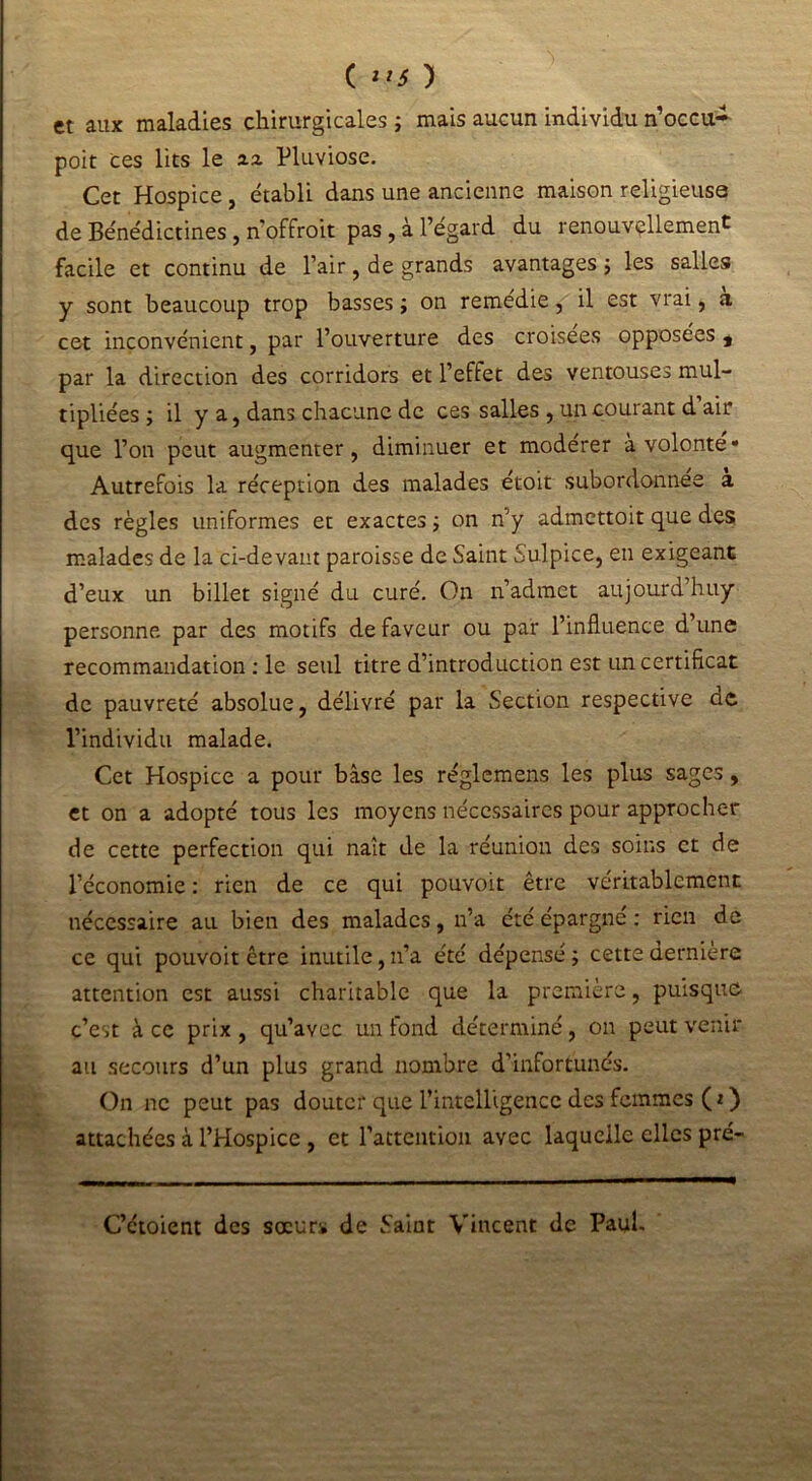 et aux maladies chirurgicales ; mais aucun individu n’occu- poit ces lits le xz Pluviôse. Cet Hospice, établi dans une ancienne maison religieuse de Bénédictines, n’offroit pas , à l’égard du renouvellement facile et continu de l’air, de grands avantages ; les salles y sont beaucoup trop basses ; on remédie, il est vrai, a cet inconvénient, par l’ouverture des croisées opposées t par la direction des corridors et l’effet des ventouses mul- tipliées ; il y a, dans chacune de ces salles , un courant d air que l’on peut augmenter, diminuer et modérer à volonté» Autrefois la réception des malades étoit subordonnée a des règles uniformes et exactes ; on n’y admcttoit que des malades de la ci-devant paroisse de Saint Sulpice, en exigeant d’eux un billet signé du curé. On n’admet aujourd’huy personne par des motifs de faveur ou par l’influence d’une recommandation : le seul titre d’introduction est un certificat de pauvreté absolue, délivré par la Section respective de l’individu malade. Cet Hospice a pour base les réglemens les plus sages, et on a adopté tous les moyens nécessaires pour approcher de cette perfection qui naît de la réunion des soins et de l’économie : rien de ce qui pouvoit être véritablement nécessaire au bien des malades, n’a été épargne : rien de ce qui pouvoit être inutile, n’a été dépensé ; cette dernière attention est aussi charitable que la première, puisque c’est à ce prix , qu’avec un fond déterminé, ou peut venir au secours d’un plus grand nombre d’infortunés. On ne peut pas douter que l’inteHigencc des femmes ( t ) attachées à l’Hospice , et l’attention avec laquelle elles pré- C’étoient des sœurs de Saint Vincent de Paul.