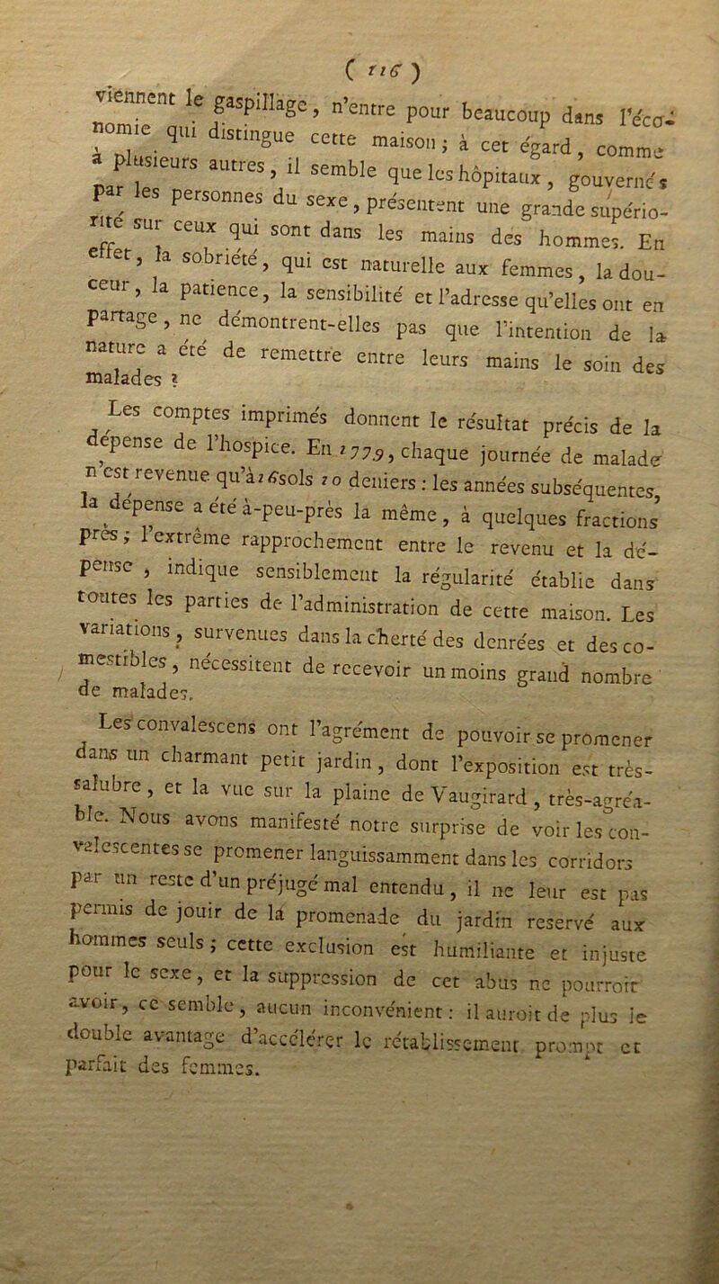 C rte ) '■ nnent le gaspillage, n’entre pour beaucoup dans l’e'ca- 7e- q,“ ,StmgUe Cette maiso,1i i cet égard comm- a plusieurs autres, il semble que les hôpitaux , gouverné. Par les personnes du sexe, présentent une grande supério- me sur ceux qui sont dans les mains des' hommes. Eu et, la sobneté, qui est naturelle aux femmes, la dou- ceui , la patience, la sensibilité et l’adresse qu’elles ont en partage, ne démontrent-elles pas que l’intention de la nature a ere de remettre entre leurs mains le soin des malades ? Les comptes imprimés donnent le résultat précis de la dépense de l’hospice. Eu.,chaque journée de malade n est revenue qu’à, «sols ,o deniers : les années subséquentes la dépense a été à-peu-près la même, à quelques fractions près, 1 extreme rapprochement entre le revenu et la dé- pense , indique sensiblement la régularité établie dans tontes les parties de l’administration de cette maison. Les variations, survenues dans la cherté des denrées et des co- mestibles, nécessitent de recevoir un moins grand nombre de malades. es convalescens ont l’agrément de pouvoir se promener dans un charmant petit jardin , dont l’exposition est très- salubre , et la vue sur la plaine de Vaugirard , très-agréâ- Ic. Nous avons manifesté notre surprise de voir les con- valescentes se promener languissamment dans les corridors par nn reste d’un préjugé mal entendu, il ne leur est pas permis de jouir de \à promenade du jardin réservé aux hommes seuls ; cette exclusion est humiliante et injuste pour le sexe, et la suppression de cet abus ne pourtour avoir, ce semble, aucun inconvénient: ilauroitde plus le double avantage d’accélérer le rétablissement promut et parfait des femmes.
