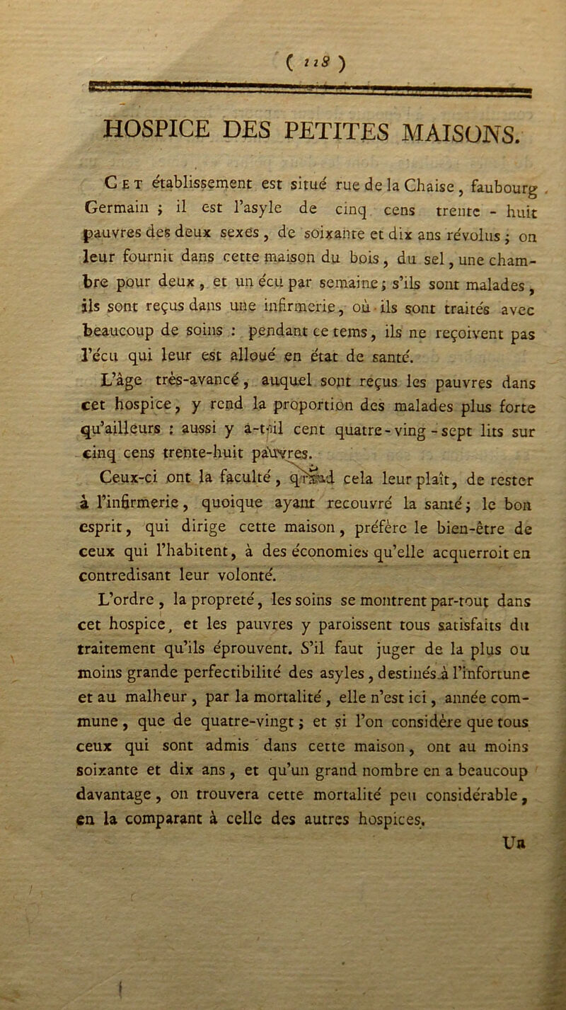 HOSPICE DES PETITES MAISONS. Cet établissement est situé rue de la Chaise, faubourg Germain ; il est l’asyle de cinq cens trente - huit pauvres des deux sexes , de soixante et dix ans révolus ; on leur fournit dans cette maison du bois , du sel, une cham- bre pour deux , et un écu par semaine; s’ils sont malades, jls sont reçus dans une infirmerie, où ils sont traités avec beaucoup de soins : pendant ce tems, ils ne reçoivent pas récit qui leur est alloué en état de santé. L’âge très-avancé, auquel sont reçus les pauvres dans cet hospice, y rend la proportion des malades plus forte qu’ailleurs ; aussi y â-tfiil cent quatre-ving - sept lits sur cinq cens trente-huit pauvres. Ceux-ci ont la faculté, qr&ad cela leur plaît, de rester à l’infirmerie, quoique ayant recouvré la santé; le bon esprit, qui dirige cette maison, préfère le bien-être de ceux qui l’habitent, à des économies qu’elle acquerroit en contredisant leur volonté. L’ordre, la propreté, les soins se montrent par-tout dans cet hospice, et les pauvres y paroissent tous satisfaits du traitement qu’ils éprouvent. S’il faut juger de la plus ou moins grande perfectibilité des asyles, destinésm l’infortune et au malheur , par la mortalité, elle n’est ici, année com- mune , que de quatre-vingt ; et si l’on considère que tous ceux qui sont admis dans cette maison, ont au moins soixante et dix ans , et qu’un grand nombre en a beaucoup davantage, on trouvera cette mortalité peu considérable, en la comparant à celle des autres hospices. Ua 1