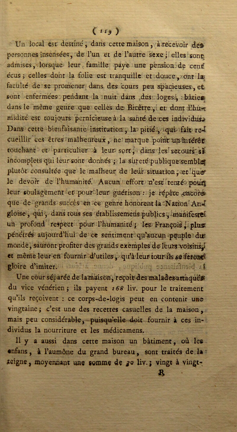Un local est destiné, dans cette maison, àiecevoir dc£ personnes insensées, de l’un et de l’autre sexe • elles sont admises, lorsque leur famille paye une pbnsion.de centf écus 5 celles dont la folie est tranquille et. douce, ont 1» faculté de se promener dans des cours peu spacieuses, et sont enfermées peddant la nuit dans rde:S' loges/* ; bâtie*, dans le même genre que celles de. Bicêtre ,i et dont :lîhu-t midité est toujours pernicieuse à la sanré dettes individus.» Dans cette bienfaisante institution, la;pitié-, qui fait red cueillir ces êtres malheureux, ne marque pointun-hitérêt touchant et particulier à leur; spft,' dans les' secourt si incomplets qui leur sont donhés j la sûreté publique sembla plutôt consultée que le malheur de ledr situation, ætr<pie' le devoir de l’humanité. Aucun effort n’esttentée- pôuq leur soulagement et pouf leur guérison : je répète <etteôfe> que de grands succès en ce genre honorent la ;NacroflrAn*J gloise, qui , dans tous ses établissemeiis publics ', -manifeste! un profond respect pôur l’humanité j les- François ,r; plust pénétrés aujourd’hui de ce sentiment qu’aucun peuple dtr monde, sauront profiter des grands exemples delèuïs voisins^ et même leur en fournir d?utiles, qu’à leur totirils gloire d’imiter. r'; é ] ssn.v;:3r;vfd st Une cour séparée de lamaison, reçoit des màladesattaquéS? du vice vénérien j ils payent j 68 liv. pour le traitement qu’ils reçoivent : ce corps-de-logis peut en contenir une vingtaine j c’est une des recettes casuelles de la maison , mais peu considérable, puisqu’elle doit fournir à ces in- dividus la nourriture et les médicamens. 11 y a aussi dans cette maison un bâtiment, où les •nfans, à l’aumône du grand bureau, sont traités de la icigne, moyennant une somme de je liv. ; vingt à vinge-