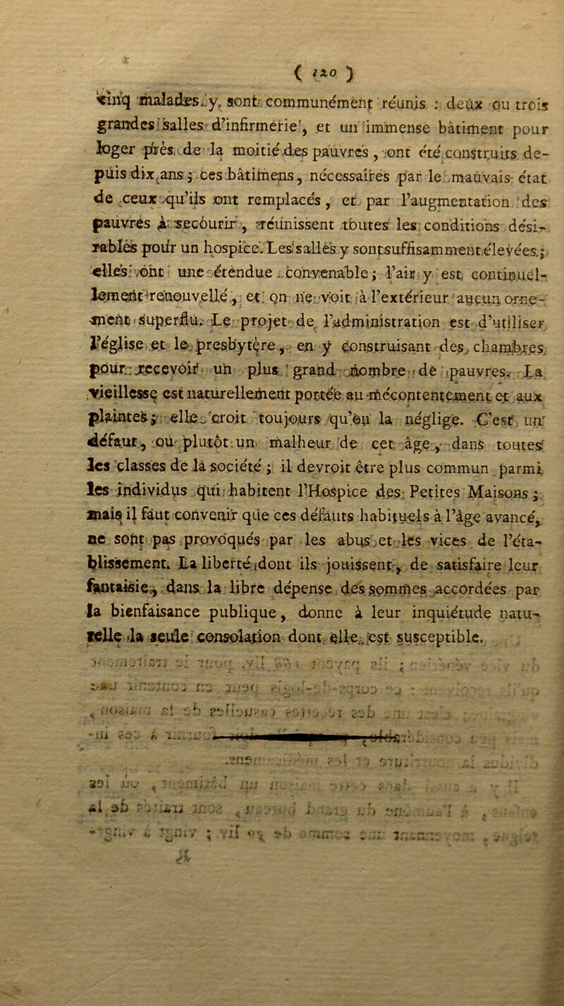 maladesi.y, sont, communément réunis : deux ou trois grandes salles d’infirmerie', et un immense bâtiment pour loger pfrèsde la moitié'.des pauvres , ont été construits de- puis dix;ans ; ces Mtimens, nécessaires par le mauvais- état de ceux .qu’ils ont remplacés, et par l’augmentation des pauvres à: secôurir , définissent tbutes les conditions desi^ rab-Iès pofir un hospice. Les.1 s ail es y sontsuffisamment élevées.; «liés:,ont une étendue . convenable; l’air y est continuel- lemeiit4rénouv.ellé, et on ne: voit-à l’extérieur aucun.orne- «nefit i superflu.- Le projet de l’administration est d’utiliser l’église .et le. presbytère, en y construisant des. chambres, pour.: xecevôit un plus.; grand hombre -de .pauvres, La ■vieillesse est naturellefnen t portée au mécontentement, et aux plainte^;' ellec'croit toujours qu’eu la néglige. C’est un' défaut, où' plutôt un malheur de cet âge, dans toutes? les classes de la société ; il devroit être plus commun parmi les individus qui: habitent l’Hospice 4es: Petites Maisons; mais il faut convenir que ces défauts habituels à l’âge avancé, ne sont pas provoqués par les abus et les vices de l’éta- blissement. Lalibertéüdont ils jouissent, de satisfaire leur fantaisie, dans, la libre dépense des sommes accordées par la bienfaisance publique, donne à leur inquiétude natu- relle >la seule consolation dont, elle., est susceptible. •sçiüd * j : Z'*ü VKOïn'Jj ÎVj JÎW} ^ t itoaii, Ci zh esftamio rOi'. ol seb .m. -iJi ?.£•:. i, l.. .. . ■ . S •» . ’• 4 ■ * ‘ ■ * -> i 4J - ÏDl JJU tiH J i f II -, - e; ** V { . * . V4 i *, J i J ) t tl ■ a dî) . - j/i Jd ^ j i j ‘ i. i : f «