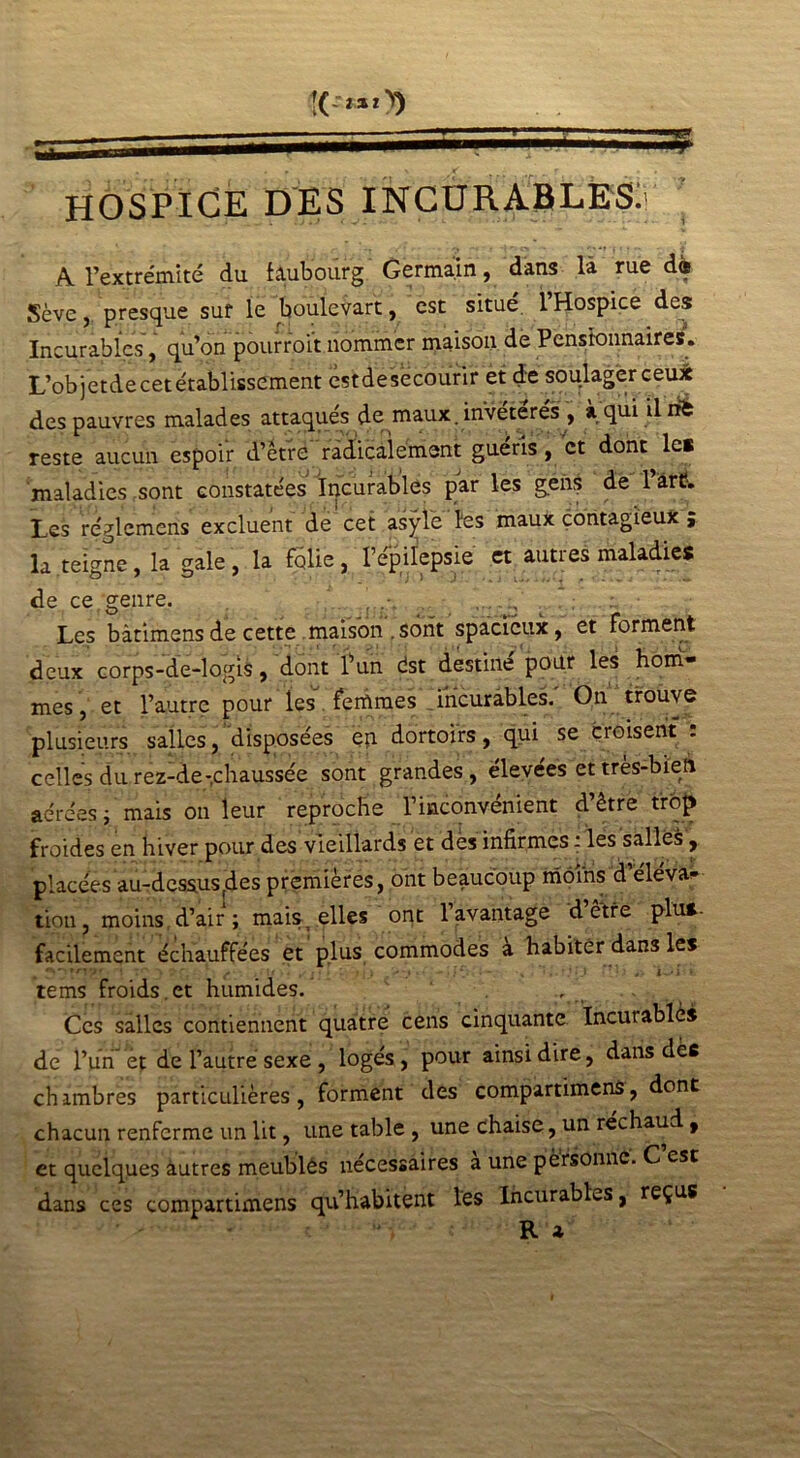 HOSPICE DES INCURABLES. ’ A l’extrémité du faubourg Germain, dans là rue d« Sève, presque sur le boùlevart, est situé. l’Hospice des Incurables, qu’on pourroi't nommer maison de Pensionnaires. L’objetde cet établissement estdesecourir et de soulager ceux des pauvres malades attaqués de maux, invétérés , «. qui il né reste aucun espoir d’ètre radicalement guéris, et dont le* maladies sont constatées Incurables par les gens de l’art?. Les réglemens excluent de cet asÿle les maux contagieux ; la teigne, la gale, la folie, l’épilepsie et autres maladies de ce genre. ‘. c Les bàtimens de cette maison . sont spacieux, et Forment deux corps-de-logis, dont l’un dst destiné pour les hom- mes, et l’autre pour les Femmes incurables. On trouve plusieurs salles, disposées en dortoirs, qui se croisent : celles du rez-de-chaussée sont grandes, élevées et très-bien aérées ; mais on leur reproche l’inconvénient d’être trop froides en hiver pour des vieillards et des infirmes : les salles, placées au-dessus (des premières, ont beaucoup moins d éléva- tion, moins d’air ; mais^ elles ont 1 avantage d être plu*, facilement échauffées et plus commodes a habiter dans les ,;\t .. ji i l f j J >*» '»• i — .• % . •.» : *■ i tems froids.et humides.' 1 , t Ces salles contiennent quatre cens cinquante Incutablè* de l’un et de l’autre sexe , logés, pour ainsi dire, dans dèc chambres particulières, forment des compartimens, dont chacun renferme un lit, une table , une chaise, un réchaud, et quelques àutres meubles nécessaires a une personne. C est dans ces compartimens qu’habitent les Incurables, reçus R *