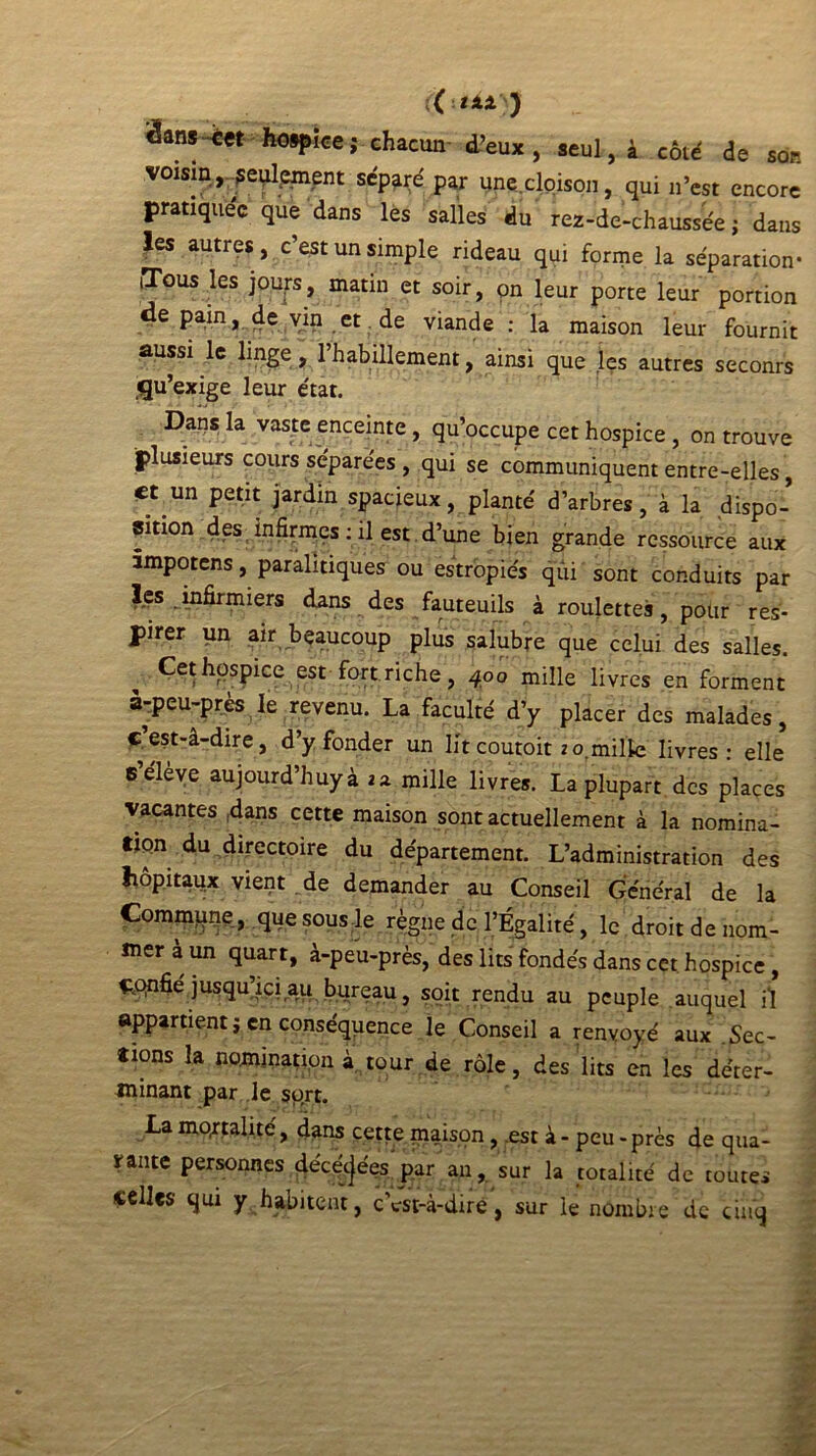 ; ( ■■ t XX J Sans-cet hospice; chacun d’eux, seul, i côté de son voisin, seulement séparé par une cloison, qui n’est encore pratiquée que dans les salles du rez-de-chaussée; dans les autres, c’est un simple rideau qui forme la séparation- iTous les jours, matin et soir, on leur porte leur portion de pain, de vin et de viande : la maison leur fournit aussi le linge, l’habillement, ainsi que les autres seconrs qu’exige leur état. Dans la vaste enceinte, qu’occupe cet hospice , on trouve plusieurs cours séparées , qui se communiquent entre-elles, et un petit jardin spacieux, planté d’arbres, à la .dispo- sition des infii-mes : il est.d’une bien grande ressource aux âmpotens, paralitiques ou estropiés qui sont conduits par lçs infirmiers dans des fauteuils à roulettes, pour res- pirer un air beaucoup plus salubre que celui des salles. Cet hospice est fort riche, 400 mille livres en forment à-peu-près le revenu. La faculté d’y placer des malades, cest-â-dire, d’y fonder un lit coutoit zo.mille livres: elle eeleve aujourd’huyà ia. mille livres. La plupart des places vacantes dans cette maison sont actuellement à la nomina- tipn du directoire du département. L’administration des hôpitaux vient de demander au Conseil Général de la Commune, que sous le règne de l’Égalité, le droit de nom- mer a un quart, à-peu-près, des lits fondés dans cet hospice , Confié jusqu’ici au bureau, soit rendu au peuple auquel il appartient ; en conséquence le Conseil a renvoyé aux .Sec- tions la nomination à tour de rôle, des lits en les déter- minant par le sort. La mortalité, dans cette maison, .est à - peu - près de qua- srante personnes de'ce'cjées par an, sur la totalité de toutes celles qui y habitent, c’est-à-dire, sur le nombre de cinq