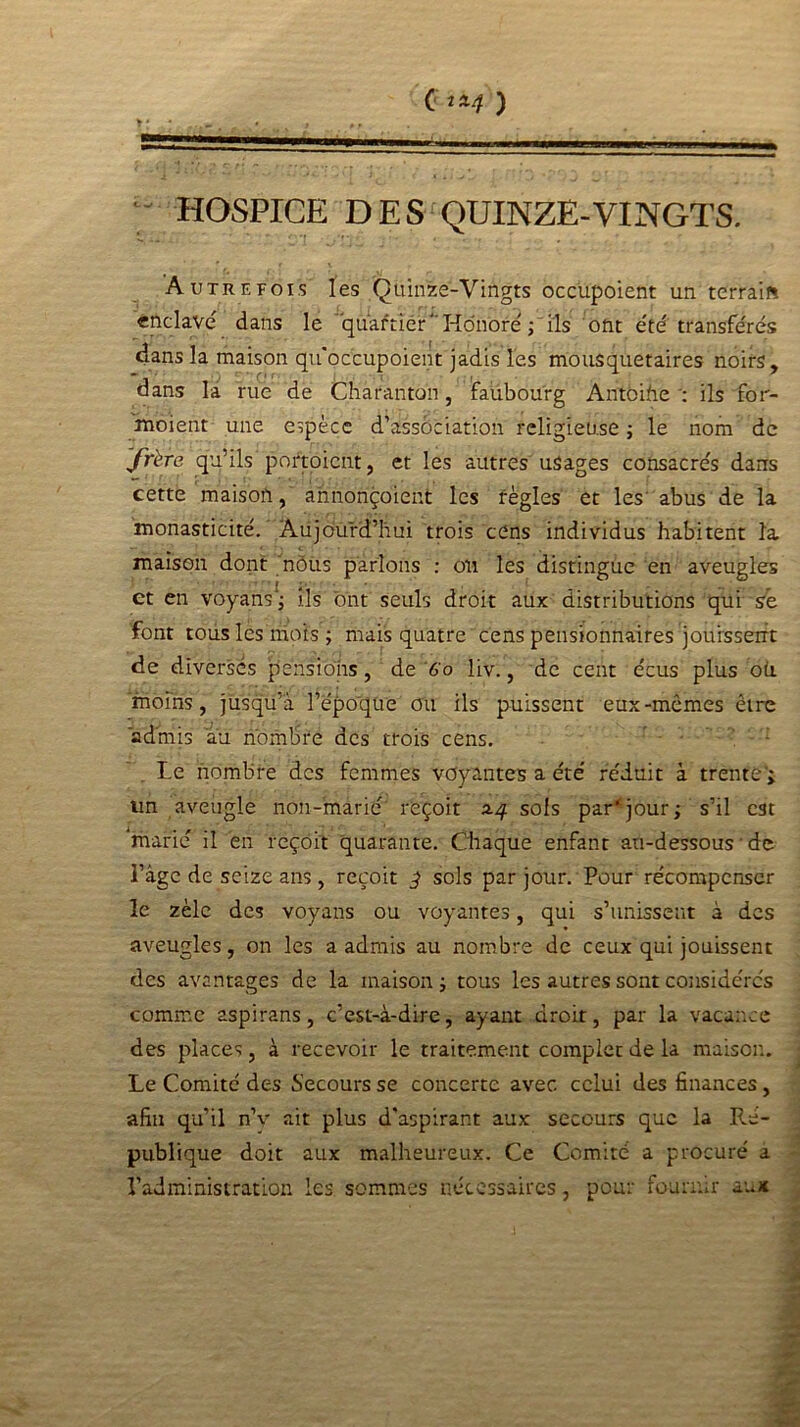 HOSPICE DES QUINZE-VINGTS. Autrefois les Çuinze-Vingts occupoient un terrais enclavé dans le quartier Honoré ; ils ont été transférés dans la maison quoccupoient jadis les mousquetaires noirs, dans la rue de Charanton, faubourg Antoine; ils for- moient une espèce d’association religieuse ; le nom de frère qu’ils portoient, et les autres usages consacrés dans cette maison, annonçoient les règles et les abus de la monasticité. Aujourd’hui trois cens individus habitent la maison dont nôùs parlons : on les distingue en aveugles et en voyans*; ils ont seuls droit aux distributions qui se font tous les mois ; mais quatre cens pensionnaires jouissent de diverses pensions, de Go liv., de cent écus plus oü. moins, jusqu’à l’époque ou ils puissent eux-mêmes être admis au nombre des trois cens. Le nombre des femmes voyantes a été réduit à trente'; un aveugle non-marié reçoit 2.4 sols par’jour; s’il est marié il en reçoit quarante. Chaque enfant au-dessous • de l’âge de seize ans, reçoit ^ sols par jour. Pour récompenser le zèle des voyans ou voyantes, qui s’unissent à des aveugles, on les a admis au nombre de ceux qui jouissent des avantages de la maison; tous les autres sont considérés comme aspirans, c’est-à-dire, ayant droit, par la vacance des places, à recevoir le traitement complet de la maison. Le Comité des Secours se concerte avec celui des finances , afin qu’il nV ait plus d'aspirant aux secours que la Ré- publique doit aux malheureux. Ce Comité a procuré a l’administration les sommes nécessaires, pour fournir aux
