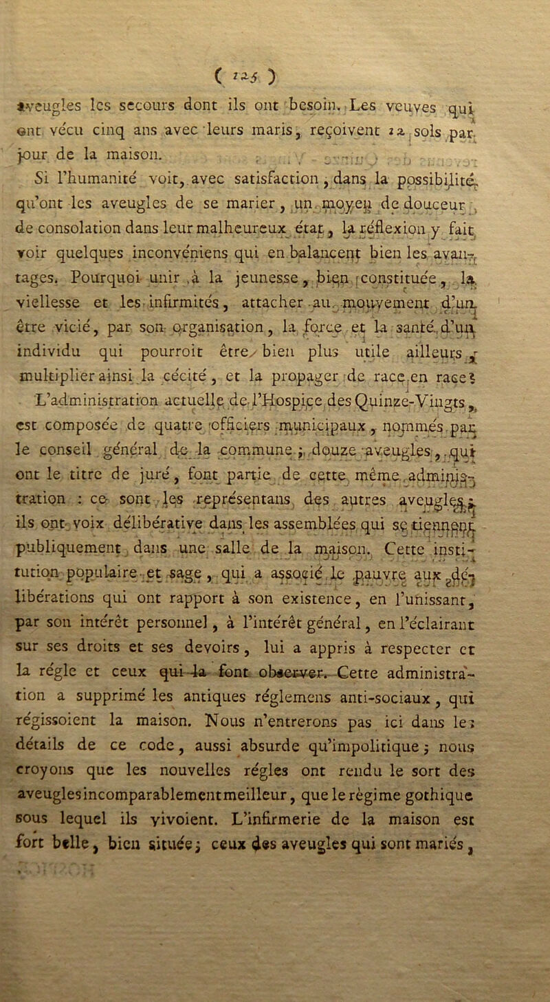 ( **â ) tveugles les secours dont ils ont besoin. Les veuves qui ont vécu cinq ans avec leurs maris, reçoivent iz sols par jour de la maison. . Si l’humanité voit, avec satisfaction, dans la possibilité^ qu’ont les aveugles de se marier, un moyen de douceur de consolation dans leur malheureux état , la réflexion y fait voir quelques inconvéniens qui en balancent bien les avan7r tages. Pourquoi unir ,à la jeunesse, biqn [constituée, la. viellesse et les infirmités, attacher au. mouvement dlur^ être vicié, par son organisation, la force et la santé.,d’urÇ individu qui pourroit êtrey bien plus utile ailleurs ^ multiplier ainsi la cécité, et la propager de race;en race? L’administration actuelle de.l’Hospice des Quinze-Viugts r est composée de quatre officiers municipaux, nopamés pan le conseil général d;e la commune douze aveugles , .qui ont le titre de juré, font partie de cette même,admipj^ tration : ce- sont les représentans des autres ave,uglç^ ils ont voix délibérative dans les assemblées qui sç dppqpm. publiquement dans une salle de la maison., Cette insti- tution populaire et sage , qui a associé , le pauvre fHjcwdgi libérations qui ont rapport à son existence, en l’unissant, par son intérêt personnel, à l’intérêt général, en l’éclairant sur ses droits et ses devoirs, lui a appris à respecter et la régie et ceux qui 4a font oUewer. Cette administra- tion a supprimé les antiques réglemens anti-sociaux , qui regissoient la maison. Nous n’entrerons pas ici dans le» détails de ce code, aussi absurde qu’impolitique $ nous croyons que les nouvelles régies ont rendu le sort des aveuglesincomparablementmeilleur, que le régime gothique sous lequel ils yivoient. L’infirmerie de la maison est fort belle, bien située ; ceux des aveugles qui sont mariés,