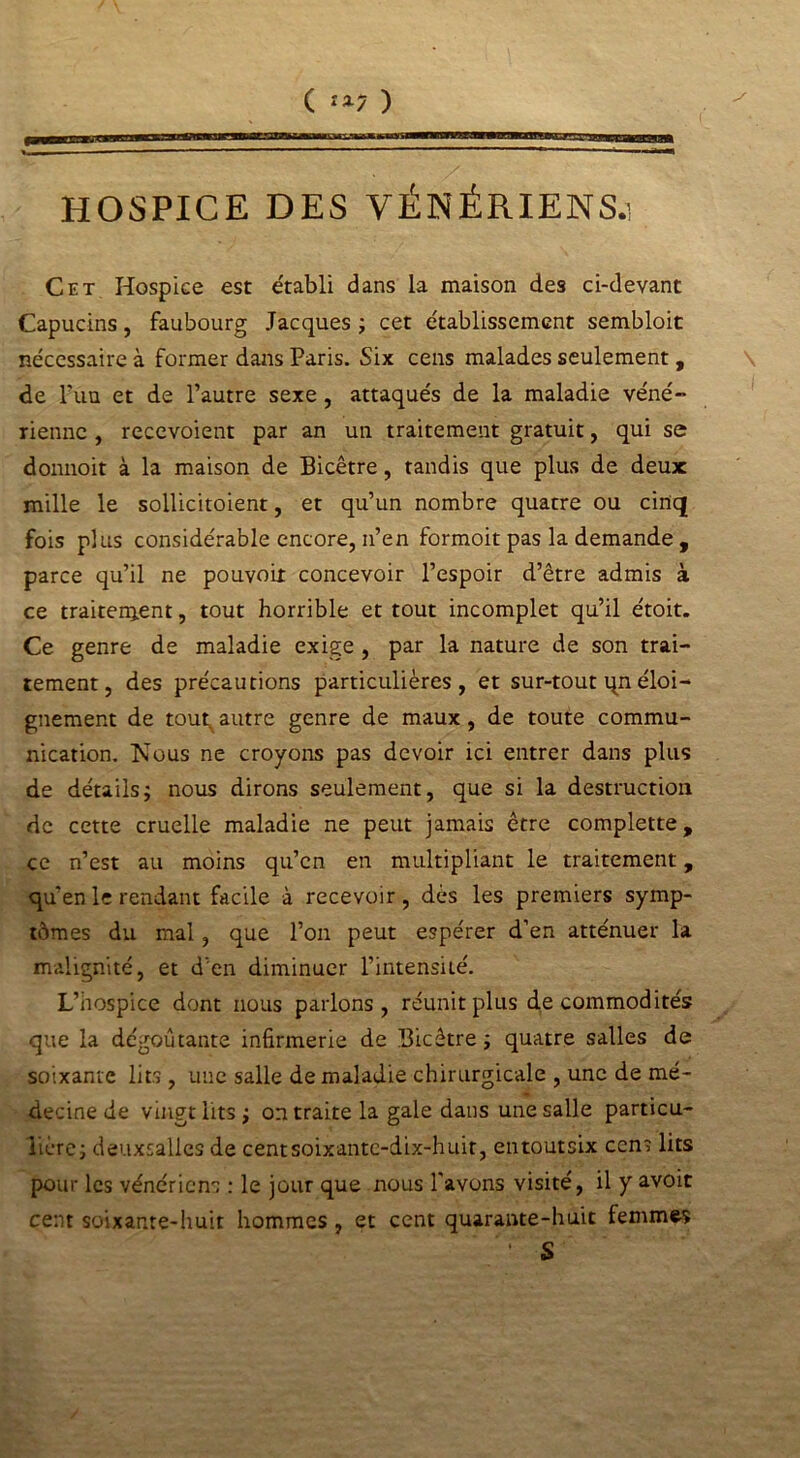 ( îa7 ) HOSPICE DES VÉNÉRIENS.! Cet Hospice est e'tabli dans la maison des ci-devant Capucins, faubourg Jacques ; cet établissement sembloit nécessaire à former dans Paris. Six cens malades seulement , de l'un et de l’autre sexe , attaqués de la maladie véné- rienne , recevoient par an un traitement gratuit, qui se donnoit à la maison de Bicêtre, tandis que plus de deux mille le sollicitoient, et qu’un nombre quatre ou cinq fois plus considérable encore, n’en formoit pas la demande , parce qu’il ne pouvoir concevoir l’espoir d’être admis à ce traitement, tout horrible et tout incomplet qu’il étoit. Ce genre de maladie exige , par la nature de son trai- tement, des précautions particulières, et sur-tout qn éloi- gnement de tout autre genre de maux , de toute commu- nication. Nous ne croyons pas devoir ici entrer dans plus de détails; nous dirons seulement, que si la destruction de cette cruelle maladie ne peut jamais être complette, ce n’est au moins qu’en en multipliant le traitement, qu’en le rendant facile à recevoir, dès les premiers symp- tômes du mal, que l’on peut espérer d’en atténuer la malignité, et d'en diminuer l’intensité. L’hospice dont nous parlons, réunit plus de commodités que la dégoûtante infirmerie de Bicêtre; quatre salles de soixante lits , une salle de maladie chirurgicale , une de mé- decine de vingt lits ; on traite la gale dans une salle particu- lière; deuxsalles de centsoixante-dix-huit, entoutsix cens lits pour les vénériens : le jour que nous l'avons visité, il y avoit cent soixante-huit hommes , et cent quarante-huit femmes S