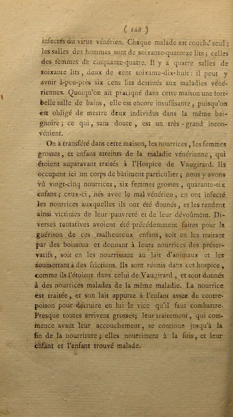 C IÎ8 ) infectes au. virus vénérien. Chaque malade est couché seul ; les salles des hommes sont de soixante-quatorze lits ; celles des femmes de cinquante-quatre. Il y a quatre salles de \ soixante lits, deux de cent soixante-dix-huit: il peut y avoir à-peu-près six cens lits destinés aux maladies véné- riennes. Quoiqu’on ait pratiqué dans cette maison une tort- belle salle de bains, elle est encore insuffisante , puisqu’on est obligé de mettre deux individus dans la même bai- gnoire ; ce qui, sans doute , est un très - grand incon- vénient. On a transféré dans cette maison, les nourrices , les femmes grosses, et enfans atteints de la maladie vénérienne, qui étoient auparavant traités à l’Hospice de Vaugirard. Ils occupent ici un corps de bâtiment particulier ; nous y avons vu vingt-cinq nourrices, six femmes grosses , quarante-six enfans ; ceux-ci, nés avec le mal vénérien, en ont infecté les nourrices auxquelles ils ont été donnés, et les rendent ainsi victimes de leur pauvreté et de leur dévoûmènt. Di- verses tentatives avoient été précédemment faites pour la guérison de ces malheureux enfans, soit en les traitant par des boissons et donnant à leurs nourrices des préser- vatifs , soit en les nourrissant au lait d’animaux et les soumettant à des frictions. Ils sont réunis dans cet hospice, comme ils l’étoient dans celui de Vaugirard , et sont donnés à des nourrices malades de la même maladie. La nourrice est traitée , et son lait apporte à l’enfant assez de contre- poison pour détruire en lui le vice qu'il faut combattre- Presque toutes arrivent grosses; leur traitement, qui com- mence avant leur accouchement, se continue jusqu’à la fin de la nourriture ; elles nourrissent à la fois, et leur enfant et l’enfant trouvé malade. V .V.. «k i i