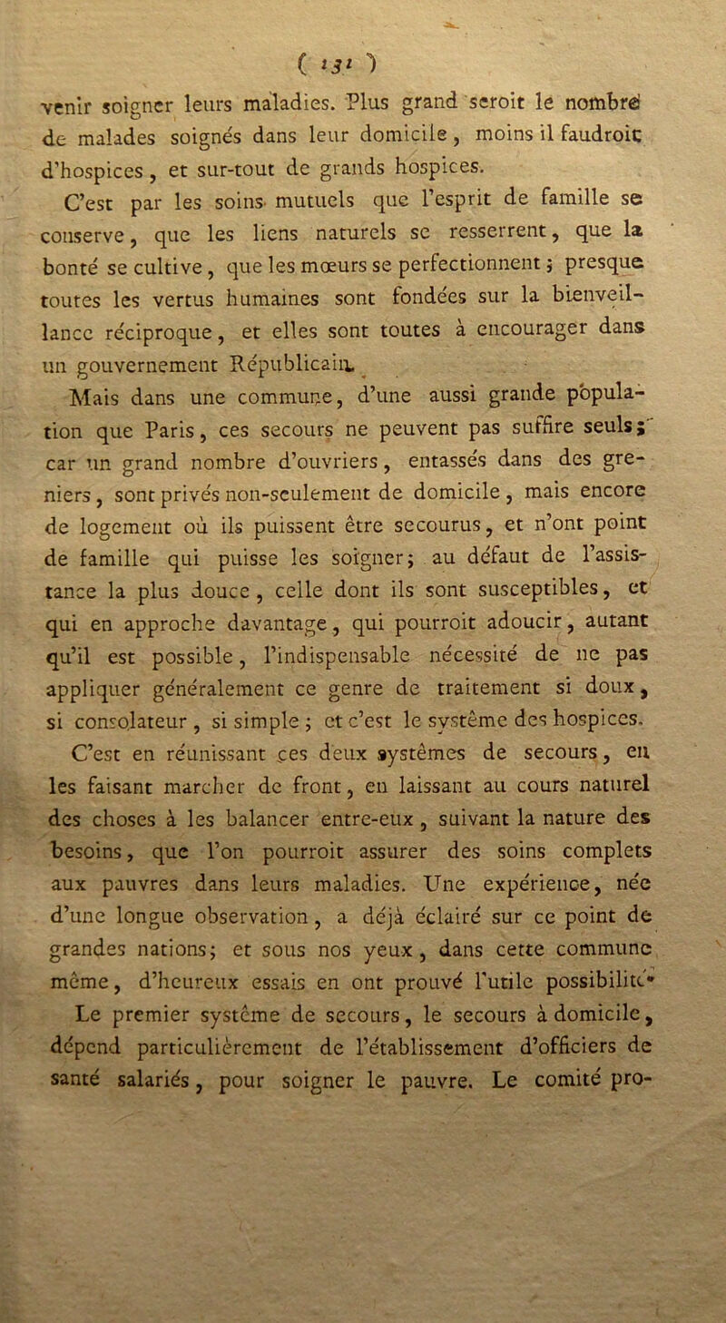 venir soigner leurs maladies. Plus grand seroit le nombre: de malades soignés dans leur domicile , moins il faudroic d’hospices , et sur-tout de grands hospices. C’est par les soins- mutuels que l’esprit de famille se conserve, que les liens naturels se resserrent, que la bonté se cultive, que les mœurs se perfectionnent ; presque toutes les vertus humaines sont fondées sur la bienveil- lance réciproque, et elles sont toutes à encourager dans un gouvernement Républicain. Mais dans une commune, d’une aussi grande popula- tion que Paris, ces secours ne peuvent pas suffire seuls ; car un grand nombre d’ouvriers, entassés dans des gre- niers , sont privés non-seulement de domicile , mais encore de logement où ils puissent être secourus, et n’ont point de famille qui puisse les soigner; au défaut de l’assis- tance la plus douce, celle dont ils sont susceptibles, et qui en approche davantage, qui pourroit adoucir, autant qu’il est possible, l’indispensable nécessité de ne pas appliquer généralement ce genre de traitement si doux, si consolateur, si simple ; et c’est le système des hospices. C’est en réunissant ces deux systèmes de secours, en les faisant marcher de front, en laissant au cours naturel des choses à les balancer entre-eux , suivant la nature des besoins, que l’on pourroit assurer des soins complets aux pauvres dans leurs maladies. Une expérience, née d’une longue observation, a déjà éclairé sur ce point de grandes nations; et sous nos yeux, dans cette commune môme, d’heureux essais en ont prouvé Tutile possibilité* Le premier système de secours, le secours à domicile, dépend particulièrement de l’établissement d’officiers de santé salariés, pour soigner le pauvre. Le comité pro-