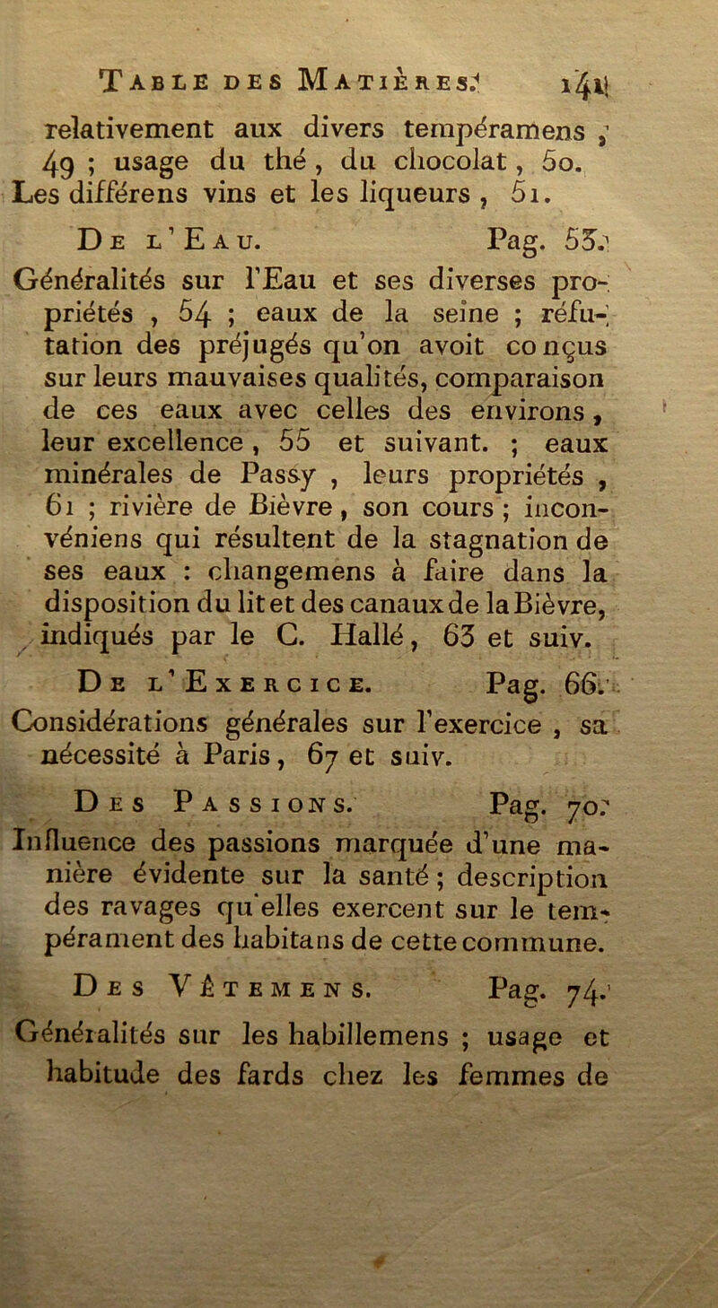 relativement aux divers tempéramens ; 49 ; usage du thé , du chocolat, 5o. Les différens vins et les liqueurs , 5i. D e l’Eau. Pag. 53.^ Généralités sur l’Eau et ses diverses pro- priétés , 54 ; eaux de la seine ; réfn-; tation des préjugés qu’on avoit conçus sur leurs mauvaises qualités, comparaison de ces eaux avec celles des environs, leur excellence, 55 et suivant. ; eaux minérales de Passy , leurs propriétés , 61 ; rivière de Bièvre, son cours; incon- véniens qui résultent de la stagnation de ses eaux : cliangemens à faire dans la disposition du lit et des canaux de la Bièvre, indiqués par le G. Hallé, 63 et suiv. De l’Ex E R C I C E. P^g. 66. Considérations générales sur l’exercice , sa nécessité à Paris, 67 et suiv. Des Passions. Pag. 70? Influence des passions marquée d’une ma- nière évidente sur la santé ; description des ravages quelles exercent sur le tem- pérament des habitans de cette commune. Des Vête mens. Pag. 74.’ Généralités sur les habillemens ; usage et habitude des fards chez les femmes de