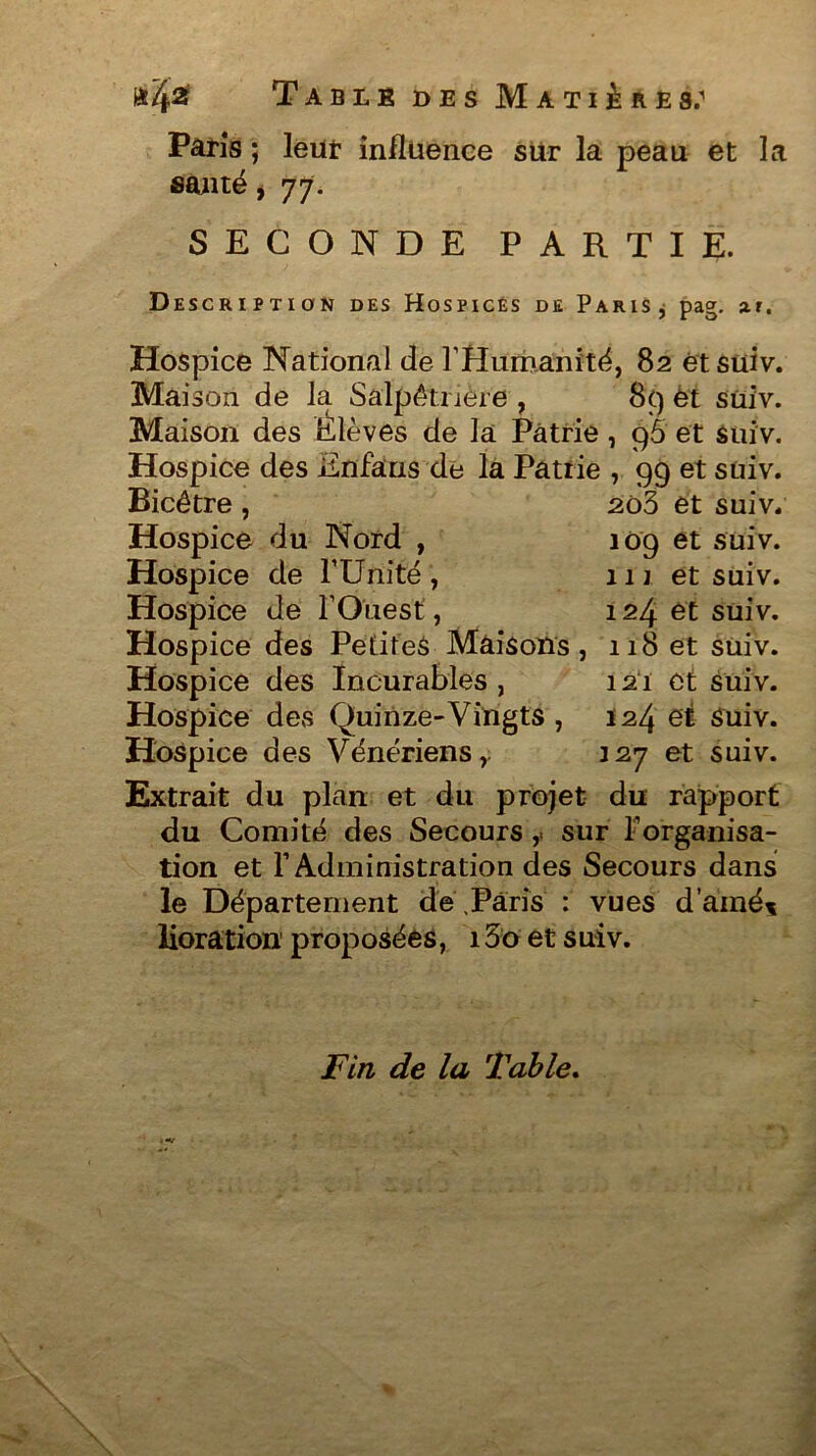 Paris ; leur influence sur la peau et la santé j 77. SECONDE PARTIE. Description des Hospices de Paris* pag. ar. Hospice National de l'Humanité, 82 et suiv. Maison de la Salpêtrière , 89 et suiv. Maison des Élèves de la Patrie, cj5 et suiv. Hospice des Enfans de la Patrie , 99 et suiv. Bicétre , 203 et suiv; Hospice du Nord , 109 et suiv. Hospice de l'Unité , 111 et suiv. Hospice de l'Ouest, 124 et suiv. Hospice des Petites Maisons, 118 et suiv. Hospice des Incurables, 121 et suiv. Hospice des Quinze-Vingts , 124 et Suiv. Hospice des Vénériens, 127 et suiv. Extrait du plan et du projet du rapport du Comité des Secours,. sur l’organisa- tion et l’Administration des Secours dans le Département de Paris : vues d'aîné* lioration1 proposées, 15o et suiv. Fin de la Table.