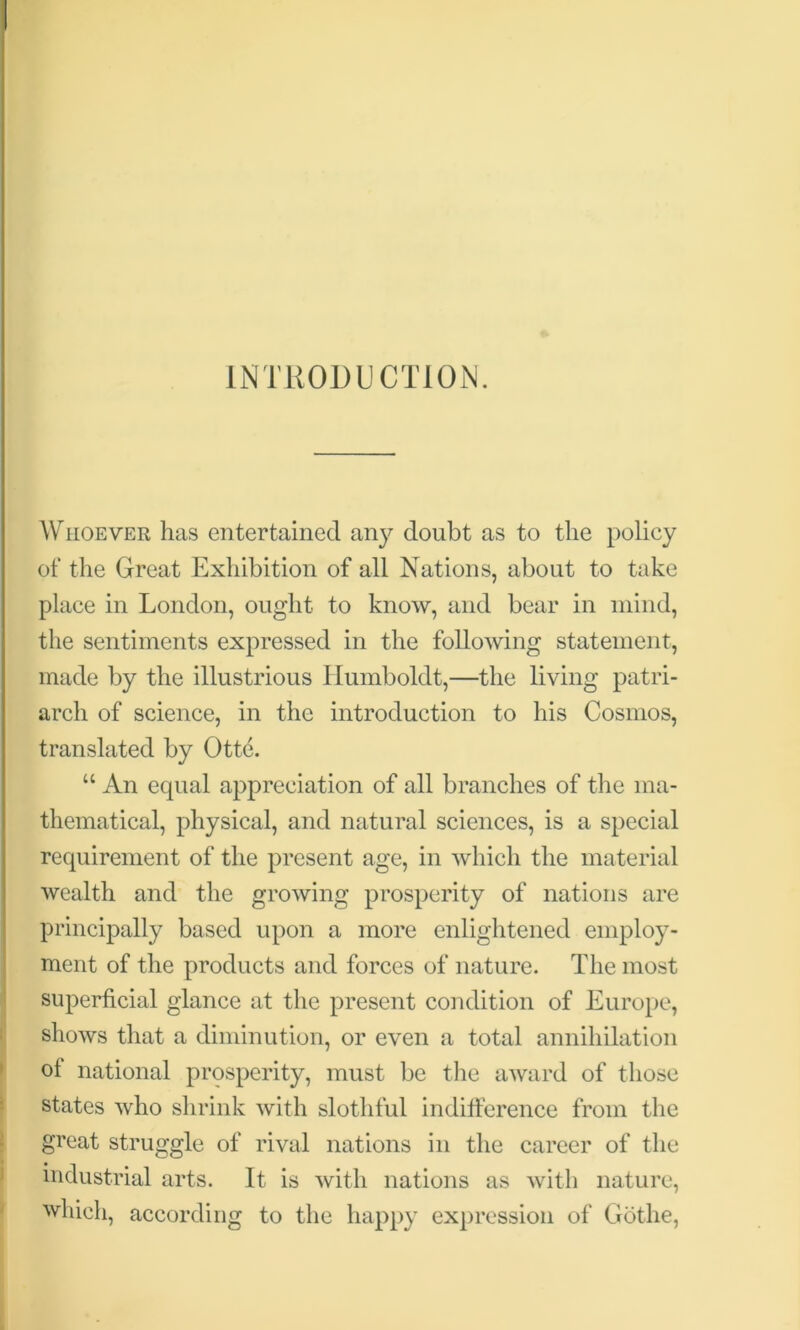 INTRODUCTION. Whoever has entertained any doubt as to the policy of the Great Exhibition of all Nations, about to take place in London, ought to know, and bear in mind, the sentiments expressed in the following statement, made by the illustrious Humboldt,—the living patri- arch of science, in the introduction to his Cosmos, translated by Ottf. “ An equal appreciation of all branches of the ma- thematical, physical, and natural sciences, is a special requirement of the present age, in which the material wealth and the growing prosperity of nations are principally based upon a more enlightened employ- ment of the products and forces of nature. The most superficial glance at the present condition of Europe, shows that a diminution, or even a total annihilation of national prosperity, must be the award of those states who shrink with slothful indifference from the great struggle of rival nations in the career of the industrial arts. It is with nations as with nature, which, according to the happy expression of Gothe,