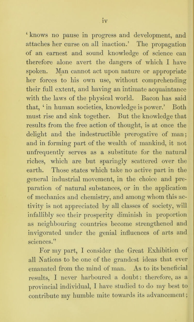 ‘ knows no pause in progress and development, and attaches her curse on all inaction.’ The propagation of an earnest and sound knowledge of science can therefore alone avert the dangers of which I have spoken. Man cannot act upon nature or appropriate her forces to his own use, without comprehending their full extent, and having an intimate acquaintance with the laws of the physical world. Bacon has said that, ‘in human societies, knowledge is power.’ Both must rise and sink together. But the knowledge that results from the free action of thought, is at once the delight and the indestructible prerogative of man; and in forming part of the wealth of mankind, it not unfrequently serves as a substitute for the natural riches, which are but sparingly scattered over the earth. Those states which take no active part in the general industrial movement, in the choice and pre- paration of natural substances, or in the application of mechanics and chemistry, and among whom this ac- tivity is not appreciated by all classes of society, will infallibly see their prosperity diminish in proportion as neighbouring countries become strengthened and invigorated under the genial influences of arts and sciences.” For my part, I consider the Great Exhibition of all Nations to be one of the grandest ideas that ever emanated from the mind of man. As to its beneficial results, I never harboured a doubt: therefore, as a provincial individual, I have studied to do my best to contribute my humble mite towards its advancement;