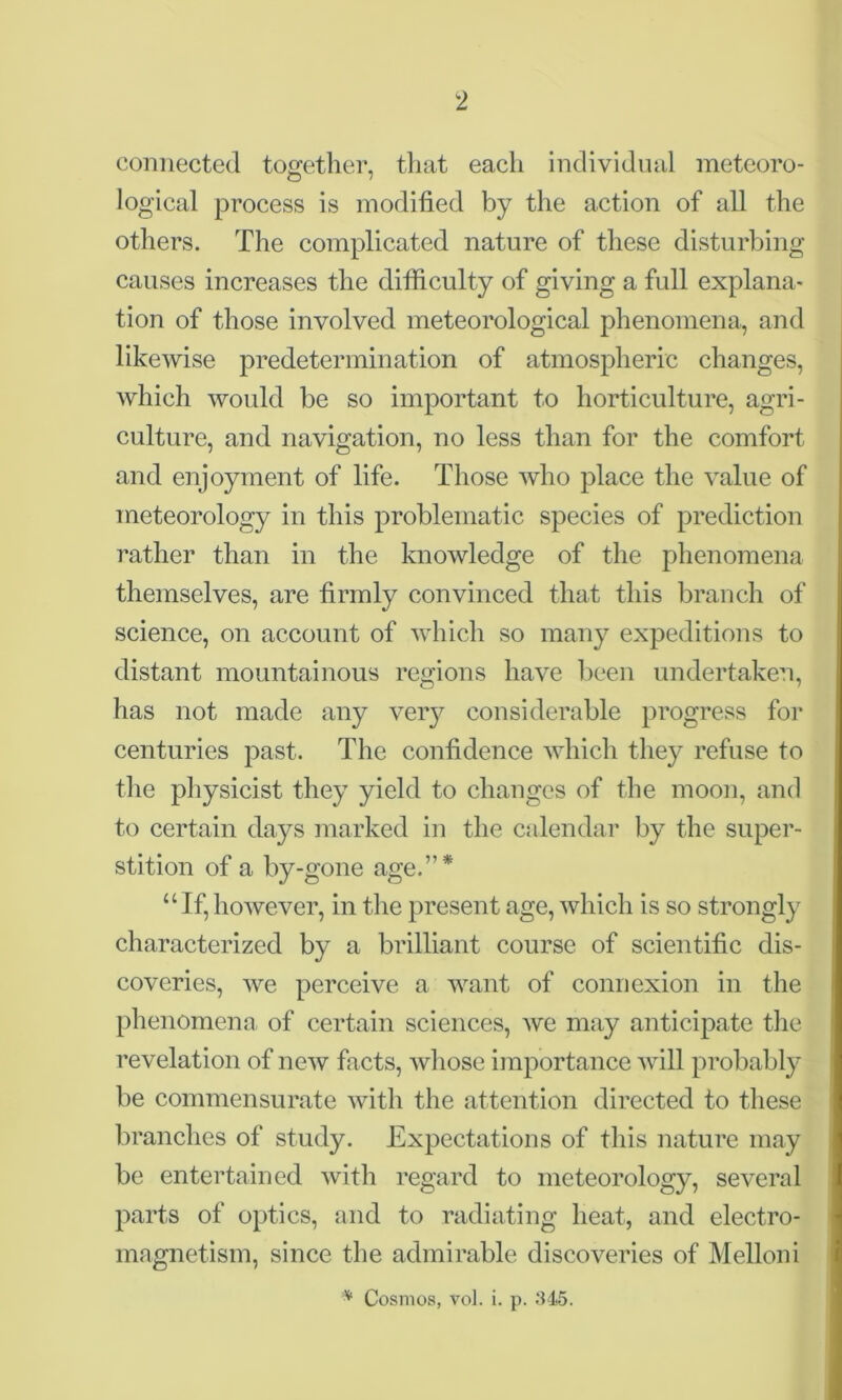 connected together, that each individual meteoro- logical process is modified by the action of all the others. The complicated nature of these disturbing causes increases the difficulty of giving a full explana- tion of those involved meteorological phenomena, and likewise predetermination of atmospheric changes, which would be so important to horticulture, agri- culture, and navigation, no less than for the comfort and enjoyment of life. Those who place the value of meteorology in this problematic species of prediction rather than in the knowledge of the phenomena themselves, are firmly convinced that this branch of science, on account of which so many expeditions to distant mountainous regions have been undertaken, has not made any very considerable progress for centuries past. The confidence which they refuse to the physicist they yield to changes of the moon, and to certain days marked in the calendar by the super- stition of a by-gone age.”* “If,however, in the present age, which is so strongly characterized by a brilliant course of scientific dis- coveries, we perceive a want of connexion in the phenomena of certain sciences, Ave may anticipate the revelation of new facts, Avliose importance Avill probably be commensurate Avith the attention directed to these branches of study. Expectations of this nature may be entertained Avith regard to meteorology, several parts of optics, and to radiating heat, and electro- magnetism, since the admirable discoveries of Melloni v Cosmos, vol. i. p. 345.