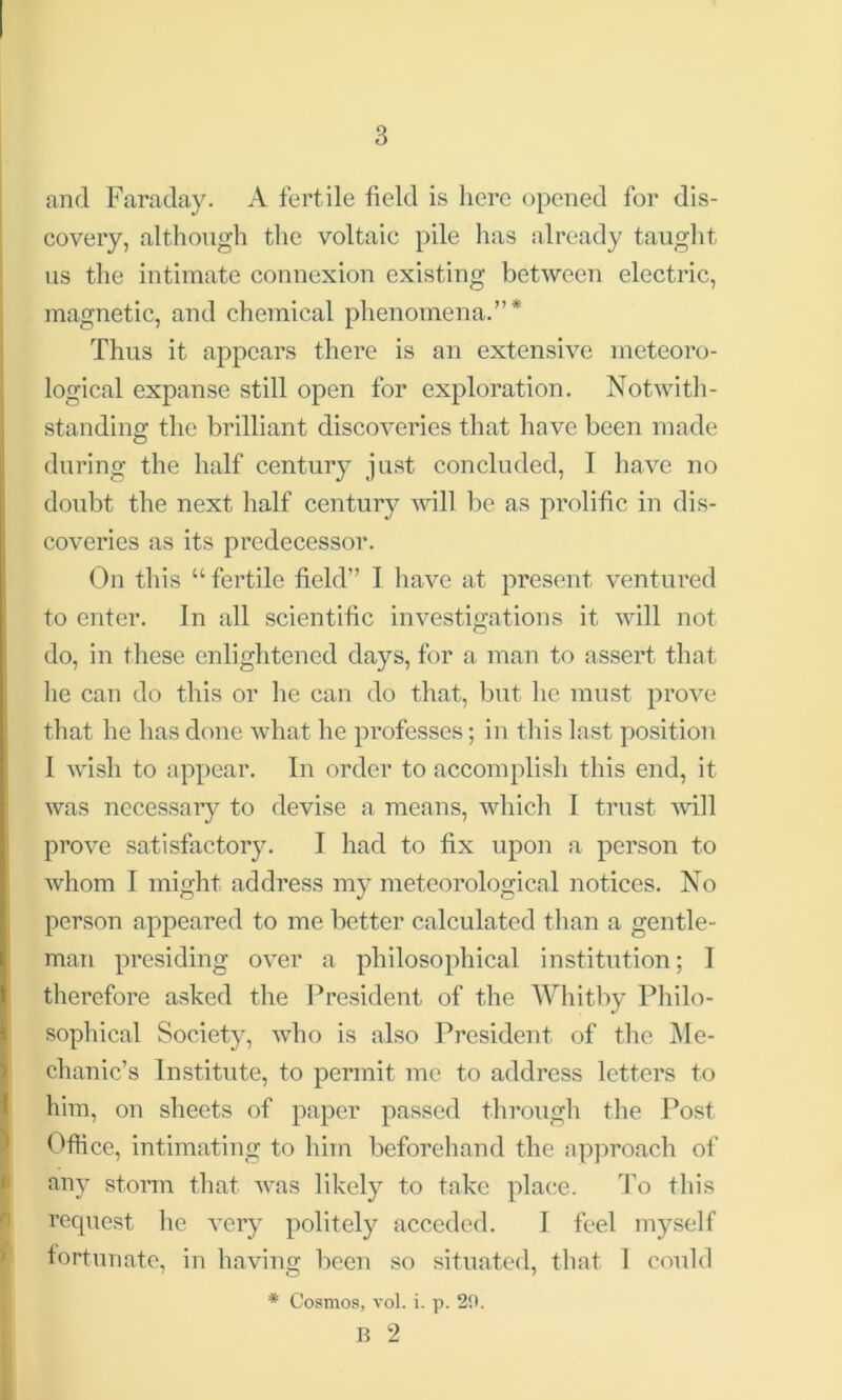 and Faraday. A fertile field is here opened for dis- covery, although the voltaic pile has already taught us the intimate connexion existing between electric, magnetic, and chemical phenomena.”* Thus it appears there is an extensive meteoro- logical expanse still open for exploration. Notwith- standing the brilliant discoveries that have been made during the half century just concluded, I have no doubt the next half century will be as prolific in dis- coveries as its predecessor. On this “ fertile field” I have at present ventured to enter. In all scientific investigations it will not do, in these enlightened days, for a man to assert that lie can do this or lie can do that, but he must prove that he has done what he professes; in this last position l wish to appear. In order to accomplish this end, it was necessary to devise a means, which I trust will prove satisfactory. I had to fix upon a person to whom I might address my meteorological notices. No person appeared to me better calculated than a gentle- man presiding over a philosophical institution; I therefore asked the President of the Whitby Philo- sophical Society, who is also President of the Me- chanic’s Institute, to permit me to address letters to him, on sheets of paper passed through the Post Office, intimating to him beforehand the approach of (any storm that was likely to take place. To this request he very politely acceded. T feel myself fortunate, in having; been so situated, that I could * Cosmos, vol. i. p. 20. B 2