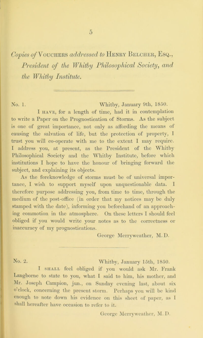 Copies of Vouchers addressed to Henry Belcher, Esq., President of the Whitby Philosophical Society, and the Whitby Institute. No. 1. Whitby, January 9th, 1850. I have, for a length of time, had it in contemplation to write a Paper on the Prognostication of Storms. As the subject is one of great importance, not only as affording the means of causing the salvation of life, but the protection of property, 1 trust you will co-operate with me to the extent I may require. I address you, at present, as the President of the Whitby Philosophical Society and the Whitby Institute, before which institutions I hope to have the honour of bringing forward the subject, and explaining its objects. As the foreknowledge of storms must be of universal impor- tance, I wish to support myself upon unquestionable data. I therefore purpose addressing you, from time to time, through the medium of the post-office (in order that my notices may be duly stamped with the date), informing you beforehand of an approach- ing commotion in the atmosphere. On these letters I should feel obliged if you would write your notes as to the correctness or inaccuracy of my prognostications. George Merry weather, M. D. No. 2. Whitby, January 15th, 1850. I shall feel obliged if you would ask Mr. Frank Langborne to state to you, what I said to him, his mother, and Mr. Joseph Campion, jun., on Sunday evening last, about six o clock, concerning the present storm. Perhaps you will be kind enough to note down his evidence on this sheet of paper, as 1 shall hereafter have occasion to refer to it.