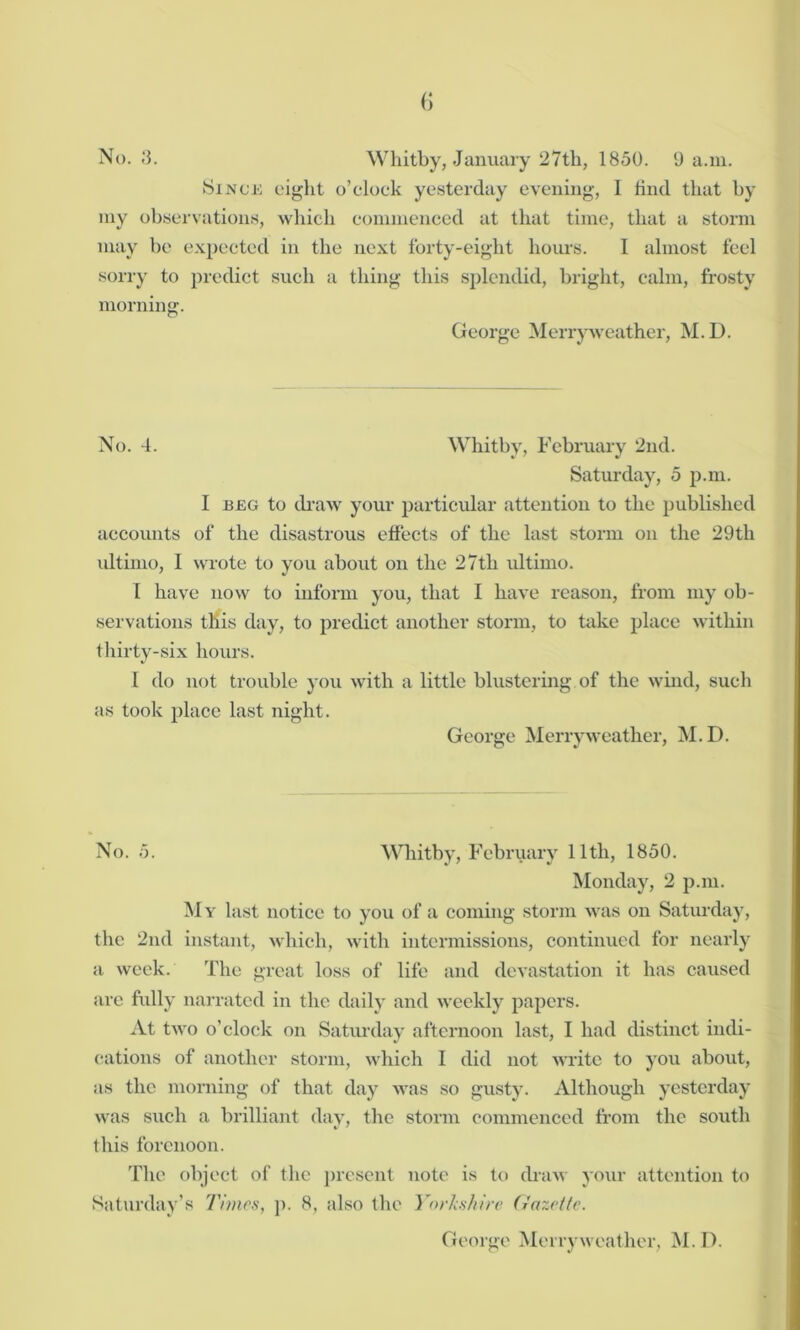 No. 3. Whitby, January 27th, 1850. 9 a.m. Since eight o’clock yesterday evening, I find that by my observations, which commenced at that time, that a storm may be expected in the next forty-eight hours. I almost feel sorry to predict such a thing this splendid, bright, calm, frosty morning. George Merry weather, M.D. No. 4. Whitby, February 2nd. Saturday, 5 p.m. I beg to draw your particular attention to the published accounts of the disastrous effects of the last storm on the 29th ultimo, 1 wrote to you about on the 27tli ultimo. I have now to inform you, that 1 have reason, from my ob- servations this day, to predict another storm, to take place within thirty-six hours. I do not trouble you with a little blustering of the wind, such as took place last night. George Merry weather, M.D. No. 5. Whitby, February 11th, 1850. Monday, 2 p.m. My last notice to you of a coming storm was on Saturday, the 2nd instant, which, with intermissions, continued for nearly a week. The great loss of life and devastation it has caused are fully narrated in the daily and weekly papers. At two o’clock on Saturday afternoon last, I had distinct indi- cations of another storm, which I did not write to you about, as the morning of that day was so gusty. Although yesterday was such a brilliant day, the storm commenced from the south this forenoon. The object of the present note is to draw your attention to Saturday’s Times, p. 8, also the Yorkshire Gazette.