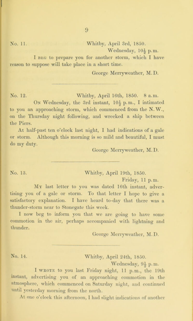 No. 11. Whitby, April 3rd, 1850. Wednesday, 10-t p.m. I beg to prepare you for another storm, which I have reason to suppose will take place in a short time. George Merryweather, M.D. No. 12. Whitby, April 16th, 1850. 8 a. m. Ox Wednesday, the 3rd instant, H)l p.m., I intimated to you an approaching storm, which commenced from the N.W., on the Thursday night following, and wrecked a ship between the Piers. At half-past ten o’clock last night, I had indications of a gale or storm. Although this morning is so mild and beautiful, I must do my duty. George Merryweather, M.D. No. 13. Whitby, April 19th, 1850. Friday, 11 p.m. My last letter to you was dated 16th instant, adver- tising you of a gale or storm. To that letter I hope to give a satisfactory explanation. I have heard to-day that there was a thunder-storm near to Stonegate this week. 1 now beg to inform you that we are going to have some commotion in the air, perhaps accompanied with lightning and thunder. George Merryweather, M. D. No. 14. Whitby, April 24th, 1850. Wednesday, 9^ p.m. I wrote to you last Friday night, 11 p.m., the 19th instant, advertising you of an approaching commotion in the atmosphere, which commenced on Saturday night, and continued until yesterday morning from the north. At one o’clock this afternoon, 1 had slight indications of another