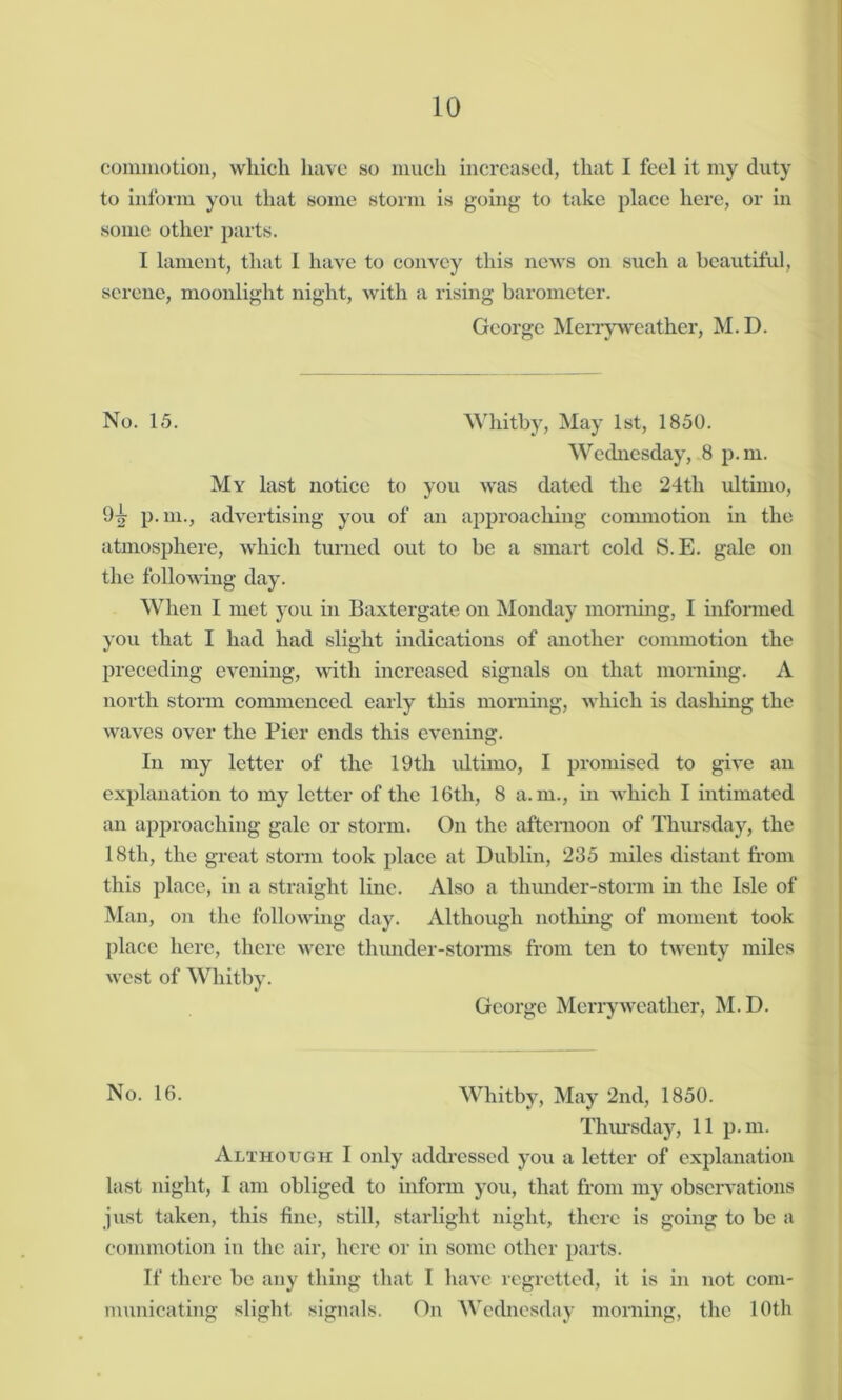 commotion, which have so much increased, that I feel it my duty to inform you that some storm is going to take place here, or in some other parts. I lament, that I have to convey this news on such a beautiful, serene, moonlight night, with a rising barometer. George Merryweather, M.D. No. 15. Whitby, May 1st, 1850. Wednesday, 8 p.m. My last notice to you was dated the 24tli ultimo, 97? p.m., advertising you of an approaching commotion in the atmosphere, which turned out to be a smart cold S.E. gale on the following day. When I met you in Baxtcrgate on Monday morning, I informed you that I had had slight indications of another commotion the preceding evening, with increased signals on that morning. A north storm commenced early this morning, which is dashing the waves over the Pier ends this evening. In my letter of the 19tli ultimo, I promised to give an explanation to my letter of the 16th, 8 a.m., in which I intimated an approaching gale or storm. On the afternoon of Thursday, the 18th, the great storm took place at Dublin, 235 miles distant from this place, in a straight line. Also a thunder-storm in the Isle of Man, on the following day. Although nothing of moment took place here, there were thunder-storms from ten to twenty miles west of Whitby. George Merryweather, M.D. No. 16. Whitby, May 2nd, 1850. Thursday, 11 p.m. Although I only addressed you a letter of explanation last night, I am obliged to inform you, that from my observations just taken, this fine, still, starlight night, there is going to be a commotion in the air, here or in some other parts. If there be any thing that I have regretted, it is in not com- municating slight signals. On Wednesday morning, the 10th