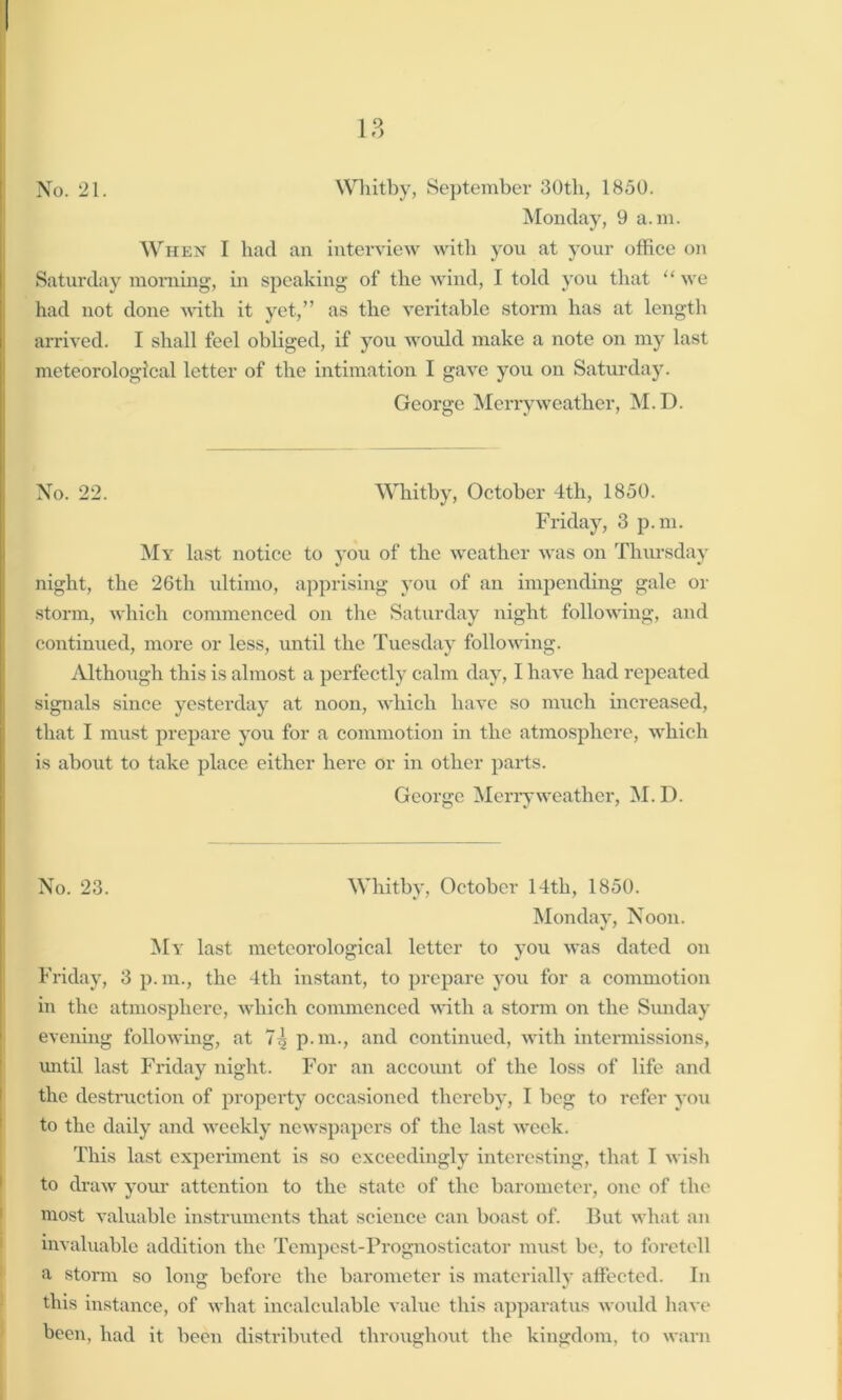 No. 21. Whitby, September 30th, 1850. Monday, 9 a.m. When I had an interview with you at your office on Saturday morning, in speaking of the wind, I told you that “ we had not done with it yet,” as the veritable storm has at length arrived. I shall feel obliged, if you would make a note on my last meteorological letter of the intimation I gave you on Saturday. George Merry weather, M.D. No. 22. Whitby, October 4th, 1850. Friday, 3 p.m. My last notice to you of the weather was on Thursday night, the 26tli ultimo, apprising you of an impending gale or storm, which commenced on the Saturday night following, and continued, more or less, until the Tuesday following. Although this is almost a perfectly calm day, I have had repeated signals since yesterday at noon, which have so much increased, that I must prepare you for a commotion in the atmosphere, which is about to take place either here or in other parts. George Merry weather, M.D. No. 23. Whitby, October 14th, 1850. Monday, Noon. My last meteorological letter to you was dated on Friday, 3 p. m., the 4th instant, to prepare you for a commotion in the atmosphere, which commenced with a storm on the Sunday evening folloAving, at 7^ p.m., and continued, with intermissions, until last Friday night. For an account of the loss of life and the destruction of property occasioned thereby, I beg to refer you to the daily and weekly newspapers of the last week. This last experiment is so exceedingly interesting, that I wish to draw your attention to the state of the barometer, one of the most valuable instruments that science can boast of. But what an invaluable addition the Tempest-Prognosticator must be, to foretell a storm so long before the barometer is materially affected. In this instance, of what incalculable value this apparatus would have been, had it been distributed throughout the kingdom, to warn