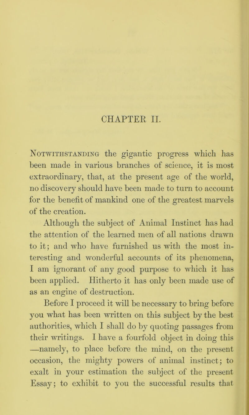 CHAPTER II. Notwithstanding the gigantic progress which has been made in various branches of science, it is most extraordinary, that, at the present age of the world, no discovery should have been made to turn to account for the benefit of mankind one of the greatest marvels of the creation. Although the subject of Animal Instinct has had the attention of the learned men of all nations drawn to it; and who have furnished us with the most in- teresting and wonderful accounts of its phenomena, I am ignorant of any good purpose to which it has been applied. Hitherto it has only been made use of as an engine of destruction. Before I proceed it will be necessary to bring before you what has been written on this subject by the best authorities, which I shall do by quoting passages from their writings. I have a fourfold object in doing this —namely, to place before the mind, on the present occasion, the mighty powers of animal instinct; to exalt in your estimation the subject of the present Essay; to exhibit to you the successful results that