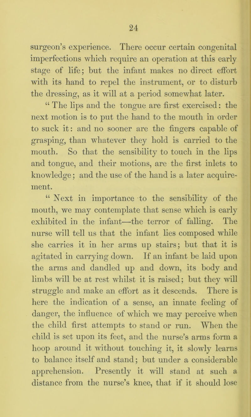 surgeon’s experience. There occur certain congenital imperfections which require an operation at this early stage of life; but the infant makes no direct effort with its hand to repel the instrument, or to disturb the dressing, as it will at a period somewhat later. u The lips and the tongue are first exercised: the next motion is to put the hand to the mouth in order to suck it: and no sooner are the fingers capable of grasping, than whatever they hold is carried to the mouth. So that the sensibility to touch in the lips and tongue, and their motions, are the first inlets to knowledge; and the use of the hand is a later acquire- ment. u Next in importance to the sensibility of the mouth, we may contemplate that sense which is early exhibited in the infant—the terror of falling. The nurse will tell us that the infant lies composed while she carries it in her arms up stairs; but that it is agitated in carrying down. If an infant be laid upon the arms and dandled up and down, its body and limbs will be at rest whilst it is raised; but they will struggle and make an effort as it descends. There is here the indication of a sense, an innate feeling of danger, the influence of which we may perceive when the child first attempts to stand or run. When the child is set upon its feet, and the nurse’s arms form a hoop around it without touching it, it slowly learns to balance itself and stand; but under a considerable apprehension. Presently it will stand at such a distance from the nurse’s knee, that if it should lose