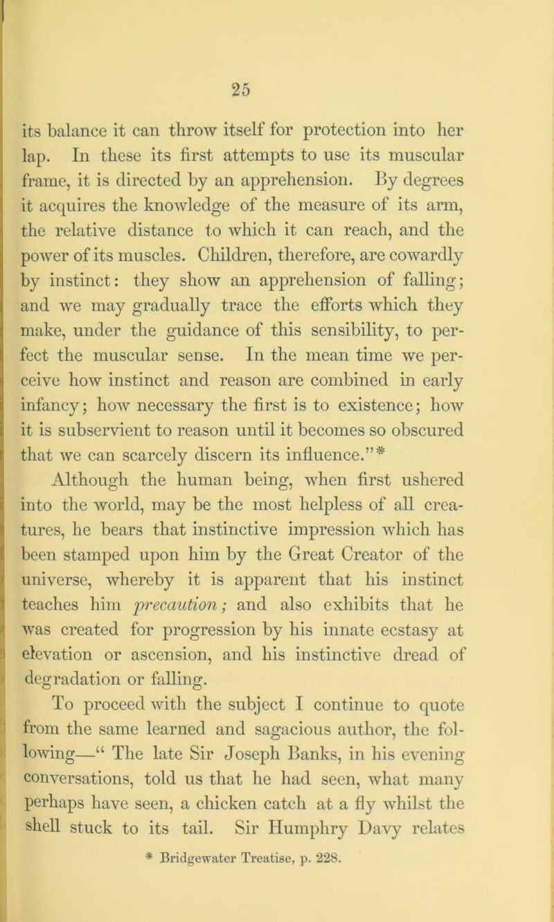 its balance it can throw itself for protection into her lap. In these its first attempts to use its muscular frame, it is directed by an apprehension. By degrees it acquires the knowledge of the measure of its arm, the relative distance to which it can reach, and the power of its muscles. Children, therefore, are cowardly by instinct: they show an apprehension of falling; and we may gradually trace the efforts which they make, under the guidance of this sensibility, to per- fect the muscular sense. In the mean time we per- ceive how instinct and reason are combined in early infancy; how necessary the first is to existence; how it is subservient to reason until it becomes so obscured that we can scarcely discern its influence.”* Although the human being, when first ushered into the world, may be the most helpless of all crea- tures, he bears that instinctive impression which has been stamped upon him by the Great Creator of the universe, whereby it is apparent that his instinct teaches him precaution; and also exhibits that he was created for progression by his innate ecstasy at elevation or ascension, and his instinctive dread of degradation or falling. To proceed with the subject I continue to quote from the same learned and sagacious author, the fol- lowing—“ The late Sir Joseph Banks, in his evening conversations, told us that he had seen, what many perhaps have seen, a chicken catch at a fly whilst the shell stuck to its tail. Sir Humphry Davy relates