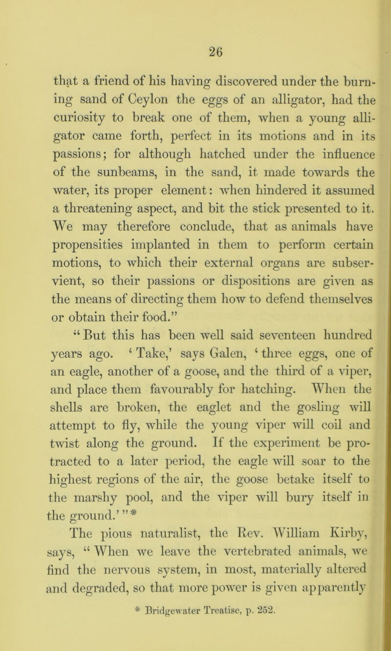 that a friend of his having discovered under the burn- ing sand of Ceylon the eggs of an alligator, had the curiosity to break one of them, when a young alli- gator came forth, perfect in its motions and in its passions; for although hatched under the influence of the sunbeams, in the sand, it made towards the water, its proper element: when hindered it assumed a threatening aspect, and bit the stick presented to it. We may therefore conclude, that as animals have propensities implanted in them to perform certain motions, to which their external organs are subser- vient, so their passions or dispositions are given as the means of directing them how to defend themselves or obtain their food.” 44 But this has been well said seventeen hundred years ago. 4 Take,’ says Galen, 4 three eggs, one of an eagle, another of a goose, and the third of a viper, and place them favourably for hatching. When the shells are broken, the eaglet and the gosling will attempt to fly, while the young viper will coil and twist along the ground. If the experiment be pro- tracted to a later period, the eagle will soar to the highest regions of the air, the goose betake itself to the marshy pool, and the viper will bury itself in the ground.’ ”* The pious naturalist, the Rev. William Kirby, says, 44 When we leave the vertebrated animals, we find the nervous system, in most, materially altered and degraded, so that more power is given apparently