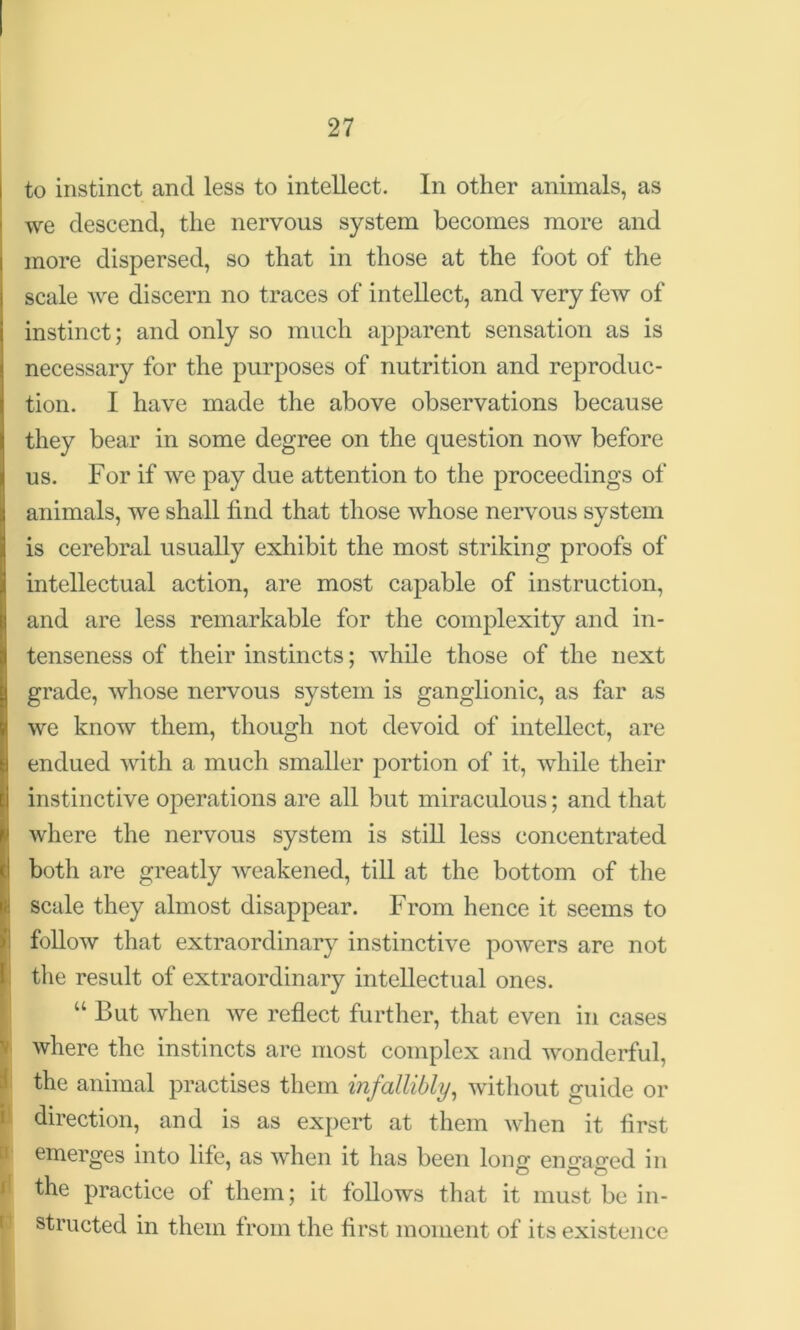 to instinct and less to intellect. In other animals, as we descend, the nervous system becomes more and more dispersed, so that in those at the foot of the scale we discern no traces of intellect, and very few of instinct; and only so much apparent sensation as is necessary for the purposes of nutrition and reproduc- tion. I have made the above observations because they bear in some degree on the question now before us. For if we pay due attention to the proceedings of animals, we shall find that those whose nervous system is cerebral usually exhibit the most striking proofs of intellectual action, are most capable of instruction, and are less remarkable for the complexity and in- tenseness of their instincts; while those of the next grade, whose nervous system is ganglionic, as far as we know them, though not devoid of intellect, are endued with a much smaller portion of it, while their instinctive operations are all but miraculous; and that where the nervous system is still less concentrated both are greatly weakened, till at the bottom of the scale they almost disappear. From hence it seems to follow that extraordinary instinctive powers are not the result of extraordinary intellectual ones. “ But when we reflect further, that even in cases where the instincts are most complex and wonderful, !the animal practises them infallibly, without guide or direction, and is as expert at them when it first emerges into life, as when it has been long ensfacred in , . o o o the practice of them; it follows that it must be in- structed in them from the first moment of its existence