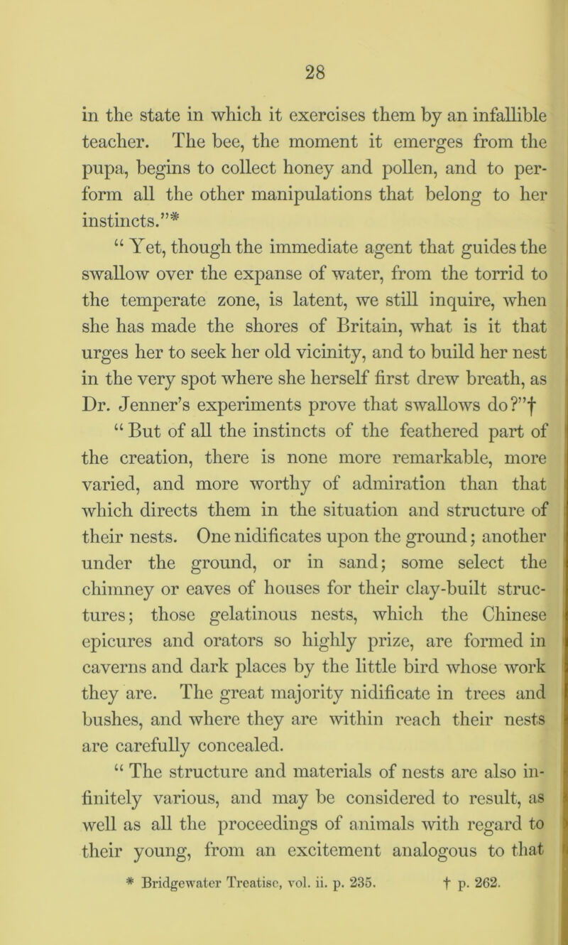 in the state in which it exercises them by an infallible teacher. The bee, the moment it emerges from the pupa, begins to collect honey and pollen, and to per- form all the other manipulations that belong to her instincts.”* “ Yet, though the immediate agent that guides the swallow over the expanse of water, from the torrid to the temperate zone, is latent, we still inquire, when she has made the shores of Britain, what is it that urges her to seek her old vicinity, and to build her nest in the very spot where she herself first drew breath, as Dr. Jenner’s experiments prove that swallows do?”f u But of all the instincts of the feathered part of the creation, there is none more remarkable, more varied, and more worthy of admiration than that which directs them in the situation and structure of their nests. One nidificates upon the ground; another under the ground, or in sand; some select the chimney or eaves of houses for their clay-built struc- tures; those gelatinous nests, which the Chinese epicures and orators so highly prize, are formed in caverns and dark places by the little bird whose work they are. The great majority nidificate in trees and bushes, and where they are within reach their nests are carefully concealed. “ The structure and materials of nests are also in- finitely various, and may be considered to result, as well as all the proceedings of animals with regard to their young, from an excitement analogous to that