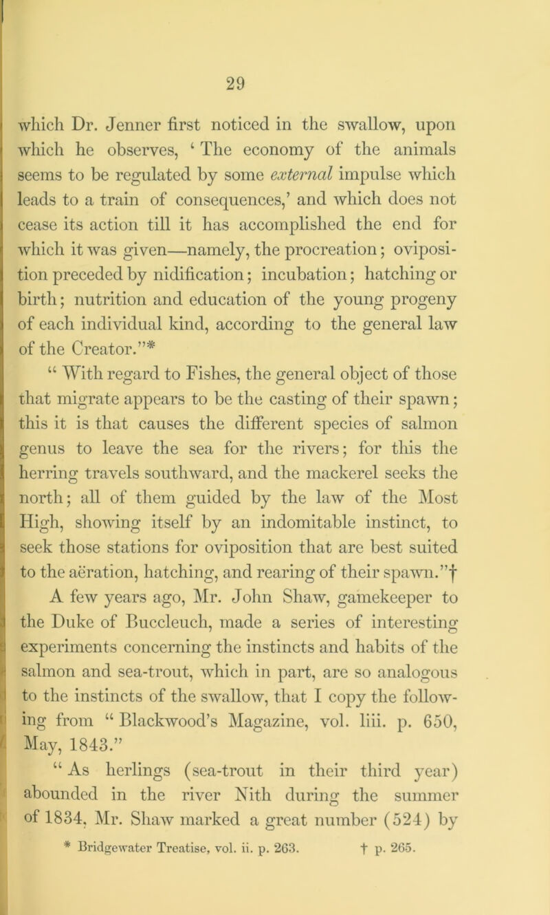 which Dr. Jenner first noticed in the swallow, upon which he observes, ‘ The economy of the animals seems to be regulated by some external impulse which leads to a train of consequences,’ and which does not cease its action till it has accomplished the end for which it was given—namely, the procreation; oviposi- tion preceded by nidification; incubation; hatching or birth; nutrition and education of the young progeny of each individual kind, according to the general law of the Creator.”* u With regard to Fishes, the general object of those that migrate appears to be the casting of their spawn; this it is that causes the different species of salmon genus to leave the sea for the rivers; for this the herring travels southward, and the mackerel seeks the north; all of them guided by the law of the Most High, showing itself by an indomitable instinct, to seek those stations for oviposition that are best suited to the aeration, hatching, and rearing of their spawn.”f A few years ago, Mr. John Shaw, gamekeeper to the Duke of Buccleucli, made a series of interesting experiments concerning the instincts and habits of the salmon and sea-trout, which in part, are so analogous to the instincts of the swallow, that I copy the follow- ing from “ Blackwood’s Magazine, vol. liii. p. 650, t May, 1843.” “ As herlings (sea-trout in their third year) abounded in the river Nith during the summer of 1834, Mr. Shaw marked a great number (524) by