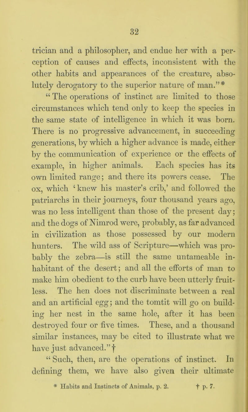 trician and a philosopher, and endue her with a per- ception of causes and effects, inconsistent with the other habits and appearances of the creature, abso- lutely derogatory to the superior nature of man.”* “ The operations of instinct are limited to those circumstances which tend only to keep the species in the same state of intelligence in which it was born. There is no progressive advancement, in succeeding generations, by which a higher advance is made, either by the communication of experience or the effects of example, in higher animals. Each species has its own limited range; and there its powers cease. The ox, which ‘ knew his master’s crib,’ and followed the patriarchs in their journeys, four thousand years ago, was no less intelligent than those of the present day; and the dogs of Nimrod were, probably, as far advanced in civilization as those possessed by our modern hunters. The wild ass of Scripture—which was pro- bably the zebra—is still the same untameable in- habitant of the desert; and all the efforts of man to make him obedient to the curb have been utterly fruit- less. The hen does not discriminate between a real and an artificial egg; and the tomtit will go on build- ing her nest in the same hole, after it has been destroyed four or five times. These, and a thousand similar instances, may be cited to illustrate what we have just advanced.”! u Such, then, are the operations of instinct. In defining them, we have also given their ultimate * Habits and Instincts of Animals, p. 2. f p. 7.
