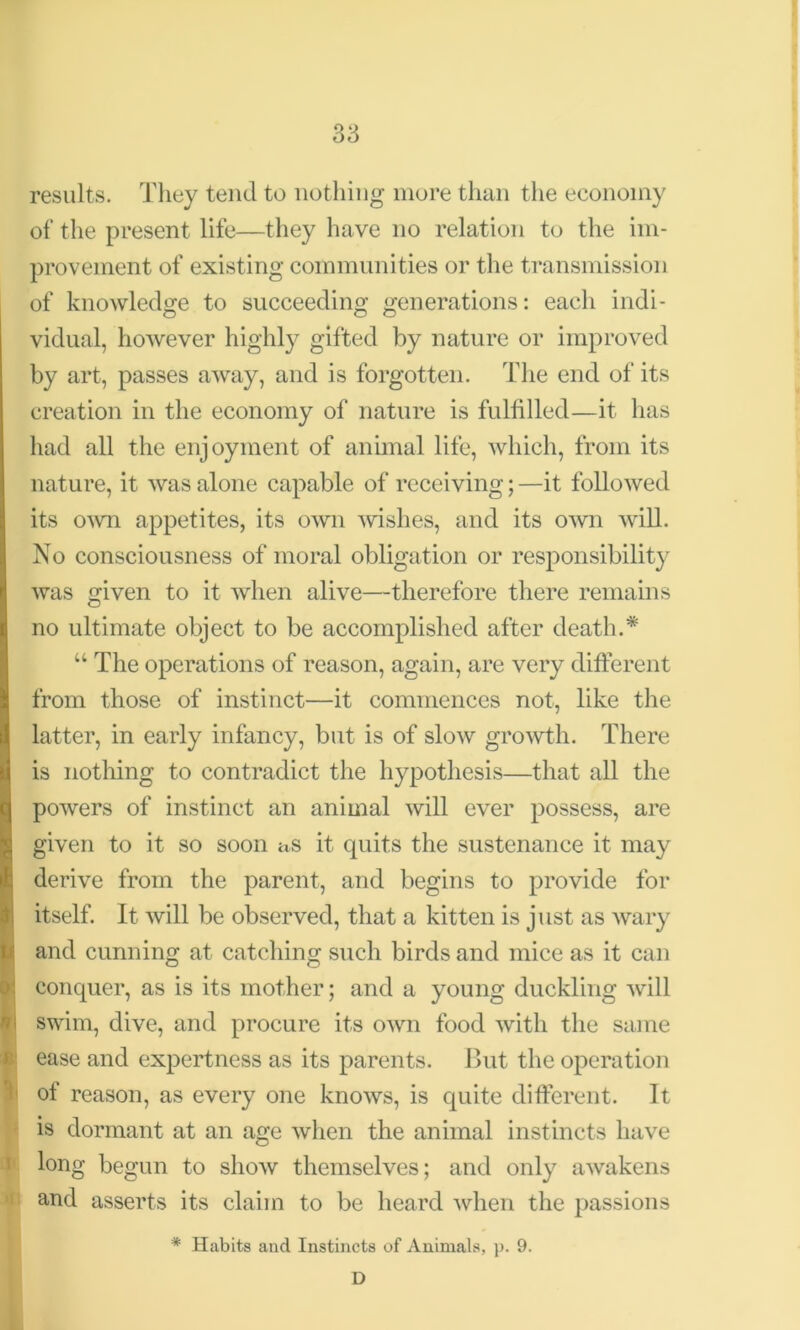 results. They tend to nothing more than the economy of the present life—they have no relation to the im- provement of existing communities or the transmission of knowledge to succeeding generations: each indi- vidual, however highly gifted by nature or improved by art, passes away, and is forgotten. The end of its creation in the economy of nature is fulfilled—it has had all the enjoyment of animal life, which, from its nature, it was alone capable of receiving; —it followed its own appetites, its own wishes, and its own will. No consciousness of moral obligation or responsibility was given to it when alive—therefore there remains no ultimate object to be accomplished after death.* u The operations of reason, again, are very different from those of instinct—it commences not, like the latter, in early infancy, but is of slow growth. There is nothing to contradict the hypothesis—that all the powers of instinct an animal will ever possess, are given to it so soon as it quits the sustenance it may derive from the parent, arid begins to provide for itself. It will be observed, that a kitten is just as wary and cunning at catching such birds and mice as it can conquer, as is its mother; and a young duckling will swim, dive, and procure its own food with the same ease and expertness as its parents. But the operation of reason, as every one knows, is quite different. It is dormant at an age when the animal instincts have long begun to show themselves; and only awakens and asserts its claim to be heard when the passions * Habits and Instincts of Animals, p. 9. D