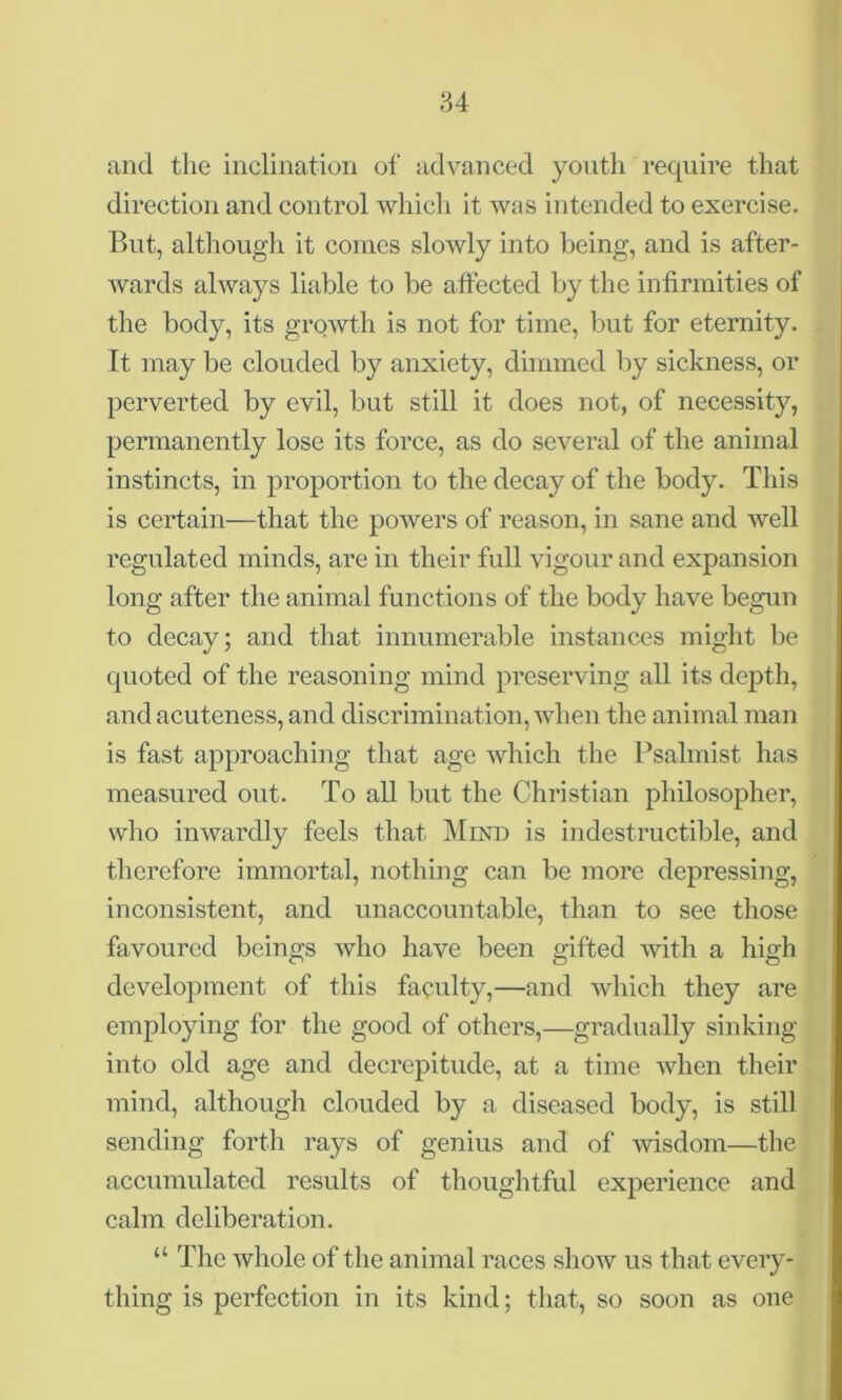 84 and the inclination of advanced youth require that direction and control which it was intended to exercise. But, although it comes slowly into being, and is after- wards always liable to be affected by the infirmities of the body, its growth is not for time, but for eternity. It may be clouded by anxiety, dimmed by sickness, or perverted by evil, but still it does not, of necessity, permanently lose its force, as do several of the animal instincts, in proportion to the decay of the body. This is certain—that the powers of reason, in sane and well regulated minds, are in their full vigour and expansion long after the animal functions of the body have begun to decay; and that innumerable instances might be quoted of the reasoning mind preserving all its depth, and acuteness, and discrimination, when the animal man is fast approaching that age which the Psalmist has measured out. To all but the Christian philosopher, who inwardly feels that Mind is indestructible, and therefore immortal, nothing can be more depressing, inconsistent, and unaccountable, than to see those favoured beings who have been gifted with a high development of this faculty,—and which they are employing for the good of others,—gradually sinking into old age and decrepitude, at a time when their mind, although clouded by a diseased body, is still sending forth rays of genius and of wisdom—the accumulated results of thoughtful experience and calm deliberation. “ The whole of the animal races show us that every- thing is perfection in its kind; that, so soon as one