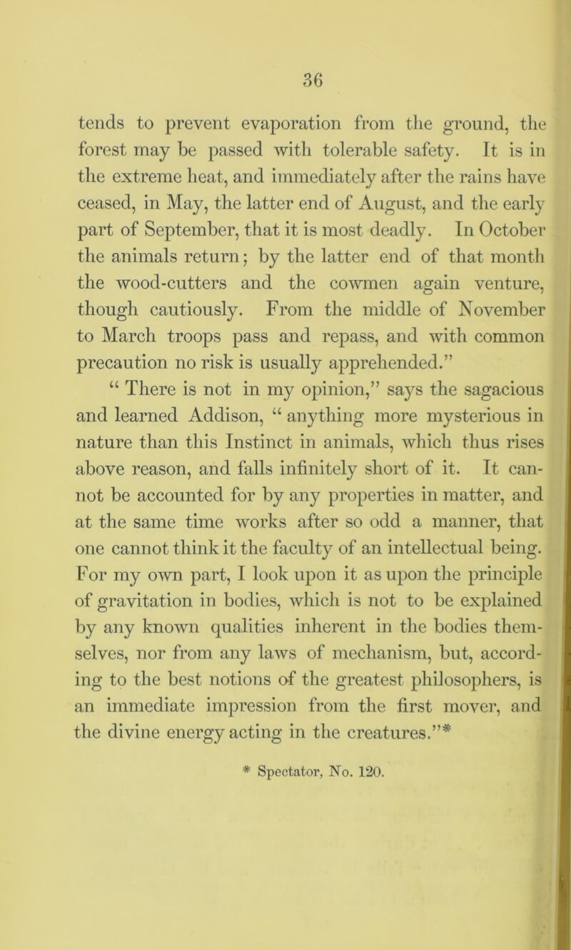 tends to prevent evaporation from the ground, the forest may be passed with tolerable safety. It is in the extreme heat, and immediately after the rains have ceased, in May, the latter end of August, and the early part of September, that it is most deadly. In October the animals return; by the latter end of that month the wood-cutters and the cowmen again venture, though cautiously. From the middle of November to March troops pass and repass, and with common precaution no risk is usually apprehended.” u There is not in my opinion,” says the sagacious and learned Addison, “ anything more mysterious in nature than this Instinct in animals, which thus rises above reason, and falls infinitely short of it. It can- not be accounted for by any properties in matter, and at the same time works after so odd a manner, that one cannot think it the faculty of an intellectual being. For my own part, I look upon it as upon the principle of gravitation in bodies, which is not to be explained by any known qualities inherent in the bodies them- selves, nor from any laws of mechanism, but, accord- ing to the best notions of the greatest philosophers, is an immediate impression from the first mover, and the divine energy acting in the creatures.”* * Spectator, No. 120.