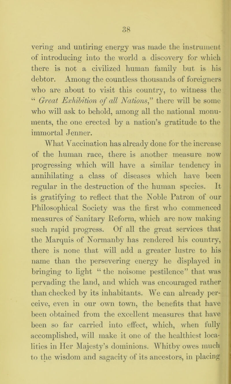vering and untiring energy was made the instrument of introducing into the world a discovery for which there is not a civilized human family but is his debtor. Among the countless thousands of foreigners who are about to visit this country, to witness the u Great Exhibition of all Nations,” there will be some who will ask to behold, among all the national monu- ments, the one erected by a nation’s gratitude to the immortal Jenner. What Vaccination has already done for the increase of the human race, there is another measure now progressing which will have a similar tendency in annihilating a class of diseases which have been regular in the destruction of the human species. It is gratifying to reflect that the Noble Patron of our Philosophical Society was the first who commenced measures of Sanitary Reform, which are now making such rapid progress. Of all the great services that the Marquis of Normanby has rendered his country, there is none that will add a greater lustre to his name than the persevering energy he displayed in bringing to light “ the noisome pestilence” that was pervading the land, and which was encouraged rather than checked by its inhabitants. We can already per- ceive, even in our own town, the benefits that have been obtained from the excellent measures that have been so far carried into effect, which, when fully accomplished, will make it one of the healthiest loca- lities in Her Majesty’s dominions. Whitby owes much to the wisdom and sagacity of its ancestors, in placing
