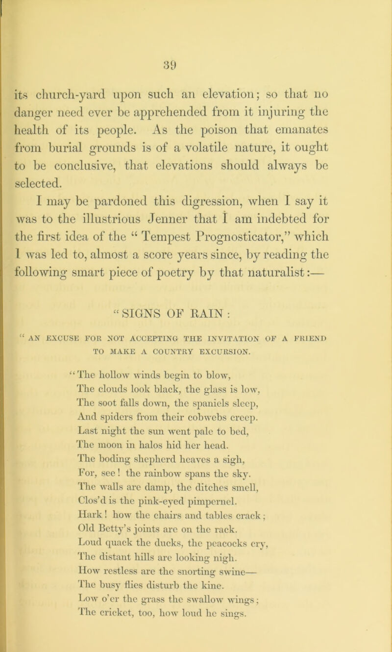 its church-yard upon such an elevation; so that no danger need ever be apprehended from it injuring the health of its people. As the poison that emanates from burial grounds is of a volatile nature, it ought to be conclusive, that elevations should always be selected. I may be pardoned this digression, when I say it was to the illustrious Jenner that I am indebted for the first idea of the “ Tempest Prognosticator,” which 1 was led to, almost a score years since, by reading the following smart piece of poetry by that naturalist:— “ SIGNS OF RAIN : “ AN EXCUSE FOR NOT ACCEPTING THE INVITATION OF A FRIEND TO MAKE A COUNTRY EXCURSION. “The hollow winds begin to blow, The clouds look black, the glass is low, The soot falls down, the spaniels sleep, And spiders from their cobwebs creep. Last night the sun went pale to bed, The moon in halos hid her head. The boding shepherd heaves a sigh, For, see! the rainbow spans the sky. Idle walls are damp, the ditches smell, Clos’d is the pink-eyed pimpernel. Hark! how the chairs and tables crack; Old Betty’s joints arc on the rack. Loud quack the ducks, the peacocks cry, The distant hills are looking; nigh. How restless are the snorting swine— The busy Hies disturb the kine. Low o’er the grass the swallow wings; The cricket, too, how loud he sings.