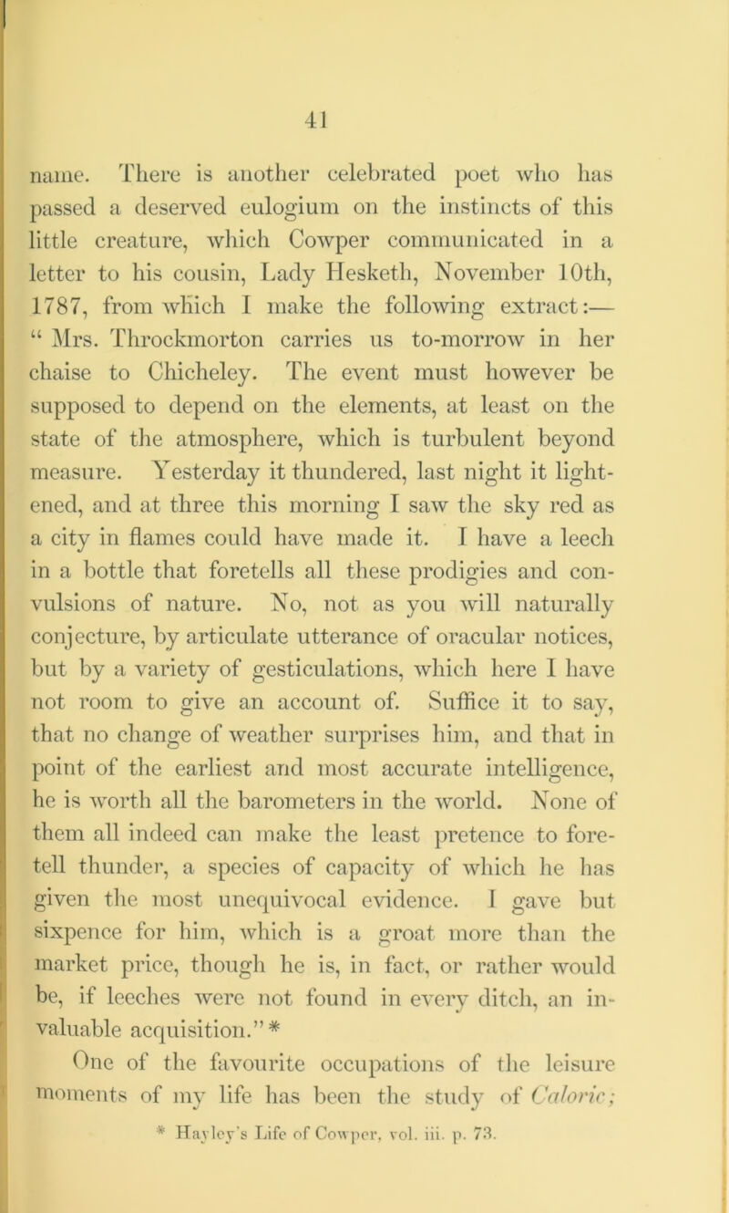 name. There is another celebrated poet who has passed a deserved eulogium on the instincts of this little creature, which Cowper communicated in a letter to his cousin, Lady Hesketh, November 10th, 1787, from which I make the following extract:— “ Mrs. Throckmorton carries us to-morrow in her chaise to Chicheley. The event must however be supposed to depend on the elements, at least on the state of the atmosphere, which is turbulent beyond measure. Yesterday it thundered, last night it light- ened, and at three this morning I saw the sky red as a city in flames could have made it. I have a leech in a bottle that foretells all these prodigies and con- vulsions of nature. No, not as you will naturally conjecture, by articulate utterance of oracular notices, but by a variety of gesticulations, which here I have not room to give an account of. Suffice it to say, that no change of weather surprises him, and that in point of the earliest and most accurate intelligence, he is worth all the barometers in the world. None of them all indeed can make the least pretence to fore- tell thunder, a species of capacity of which lie has given the most unequivocal evidence. 1 gave but sixpence for him, which is a groat more than the market price, though he is, in fact, or rather would be, if leeches were not found in every ditch, an in- valuable acquisition.”* One of the favourite occupations of the leisure moments of my life has been the study of Caloric; * Harley's Life of Co\vpei\ vol. iii. p. 73.