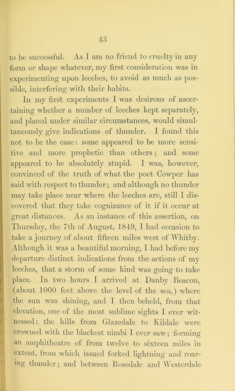 to be successful. As I am no friend to cruelty in any form or shape whatever, my first consideration was in experimenting upon leeches, to avoid as much as pos- sible, interfering with their habits. In my first experiments I was desirous of ascer- taining whether a number of leeches kept separately, and placed under similar circumstances, would simul- taneously give indications of thunder. I found this not to be the case: some appeared to be more sensi- tive and more prophetic than others; and some appeared to be absolutely stupid. I was, however, convinced of the truth of what the poet Cowper has said with respect to thunder; and although no thunder may take place near where the leeches are, still I dis- covered that they take cognizance of it if it occur at great distances. As an instance of this assertion, on Thursday, the 7th of August, 1849, I had occasion to take a journey of about fifteen miles west of Whitby. Although it was a beautiful morning, I had before my departure distinct indications from the actions of my leeches, that a storm of some kind was going to take place. In two hours I arrived at Danby Beacon, (about 1000 feet above the level of the sea,) where the sun was shining, and I then beheld, from that elevation, one of the most sublime sights I ever wit- nessed: the hills from Glazedale to Kildale were crowned with the blackest nimbi I ever saw: forming an amphitheatre of from twelve to sixteen miles in extent, from which issued forked lightning and roar- ing thunder; and between Rosedale and Westerdale