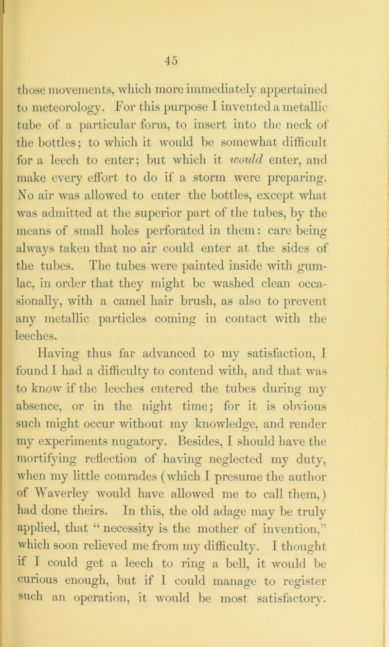 those movements, which more immediately appertained to meteorology. For this purpose I invented a metallic tube of a particular form, to insert into the neck of the bottles; to which it would be somewhat difficult for a leech to enter; but which it would enter, and make every effort to do if a storm were preparing. No air was allowed to enter the bottles, except what was admitted at the superior part of the tubes, by the means of small holes perforated in them: care being always taken that no air could enter at the sides of the tubes. The tubes were painted inside with gum- lac, in order that they might be washed clean occa- sionally, with a camel hair brush, as also to prevent any metallic particles coming in contact with the leeches. Having thus far advanced to my satisfaction, I found I had a difficulty to contend with, and that was to know if the leeches entered the tubes during my absence, or in the night time; for it is obvious such might occur without my knowledge, and render my experiments nugatory. Besides, 1 should have the mortifying reflection of having neglected my duty, when my little comrades (which I presume the author of Waverley would have allowed me to call them,) had done theirs. In this, the old adage may be truly applied, that “ necessity is the mother of invention,” which soon relieved me from my difficulty. I thought if I could get a leech to ring a bell, it would be curious enough, but if 1 could manage to register such an operation, it would be most satisfactory.