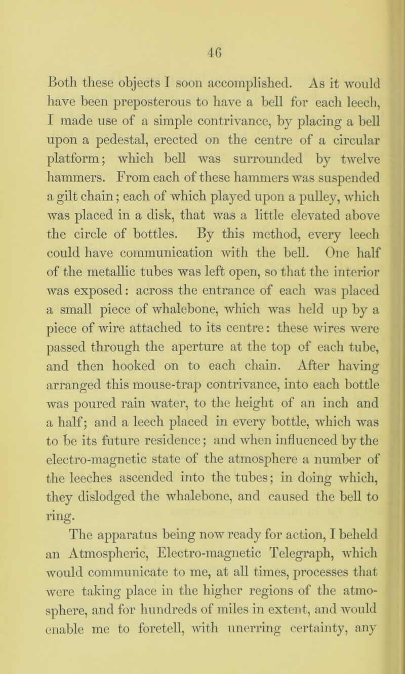 Both these objects I soon accomplished. As it would have been preposterous to have a bell for each leech, I made use of a simple contrivance, by placing a bell upon a pedestal, erected on the centre of a circular platform; which bell was surrounded by twelve hammers. From each of these hammers was suspended a gilt chain; each of which played upon a pulley, which was placed in a disk, that was a little elevated above the circle of bottles. By this method, every leech could have communication with the bell. One half of the metallic tubes was left open, so that the interior was exposed: across the entrance of each was placed a small piece of whalebone, which was held up by a piece of wire attached to its centre: these wires were passed through the aperture at the top of each tube, and then hooked on to each chain. After having arranged this mouse-trap contrivance, into each bottle was poured rain water, to the height of an inch and a half; and a leech placed in every bottle, which was to be its future residence; and when influenced by the electro-magnetic state of the atmosphere a number of the leeches ascended into the tubes; in doing which, they dislodged the whalebone, and caused the bell to ring. The apparatus being now ready for action, I beheld an Atmospheric, Electro-magnetic Telegraph, which would communicate to me, at all times, processes that were taking place in the higher regions of the atmo- sphere, and for hundreds of miles in extent, and would enable me to foretell, with unerring certainty, any