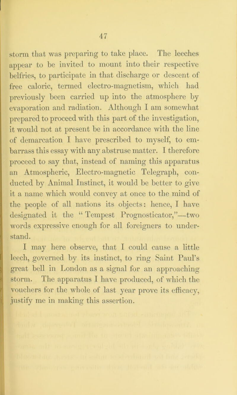 storm that was preparing to take place. The leeches appear to be invited to mount into their respective belfries, to participate in that discharge or descent of free caloric, termed electro-magnetism, which had previously been carried up into the atmosphere by evaporation and radiation. Although I am somewhat prepared to proceed with this part of the investigation, it would not at present be in accordance with the line of demarcation 1 have prescribed to myself, to em- barrass this essay with any abstruse matter. I therefore proceed to say that, instead of naming this apparatus an Atmospheric, Electro-magnetic Telegraph, con- ducted by Animal Instinct, it would be better to give it a name which would convey at once to the mind of the people of all nations its objects: hence, I have designated it the “ Tempest Prognosticator,”—two words expressive enough for all foreigners to under- stand. I may here observe, that I could cause a little leech, governed by its instinct, to ring Saint Paul’s great bell in London as a signal for an approaching storm. The apparatus I have produced, of which the vouchers for the whole of last year prove its efficacy, justify me in making this assertion.