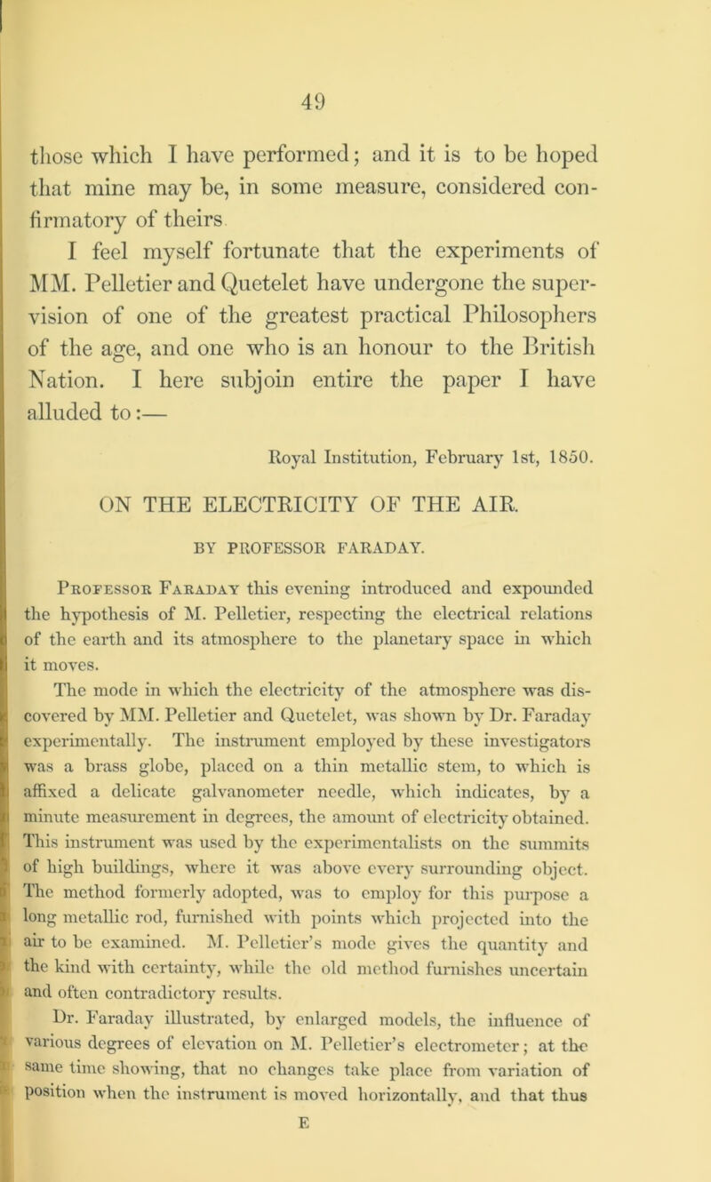 those which I have performed; and it is to be hoped that mine may be, in some measure, considered con- firmatory of theirs I feel myself fortunate that the experiments of MM. Pelletier and Quetelet have undergone the super- vision of one of the greatest practical Philosophers of the age, and one who is an honour to the British Nation. I here subjoin entire the paper I have alluded to:— Royal Institution, February 1st, 1850. ON THE ELECTRICITY OF THE AIR. BY PROFESSOR FARADAY. Professor Faraday this evening introduced and expounded the hypothesis of M. Pelletier, respecting the electrical relations of the earth and its atmosphere to the planetary space in which it moves. The mode in which the electricity of the atmosphere was dis- covered by MM. Pelletier and Quetelet, was shown by Dr. Faraday experimentally. The instrument employed by these investigators was a brass globe, placed on a thin metallic stem, to which is affixed a delicate galvanometer needle, which indicates, by a minute measurement in degrees, the amount of electricity obtained. This instrument was used by the experimentalists on the summits of high buildings, where it was above every surrounding object. The method formerly adopted, was to employ for this purpose a long metallic rod, furnished with points which projected into the i air to be examined. M. Pelletier’s mode gives the quantity and the kind with certainty, while the old method furnishes uncertain > and often contradictory rcsidts. I Dr. Faraday illustrated, by enlarged models, the influence of various degrees of elevation on M. Pelletier’s electrometer; at the same time showing, that no changes take place from variation of position when the instrument is moved horizontally, and that thus