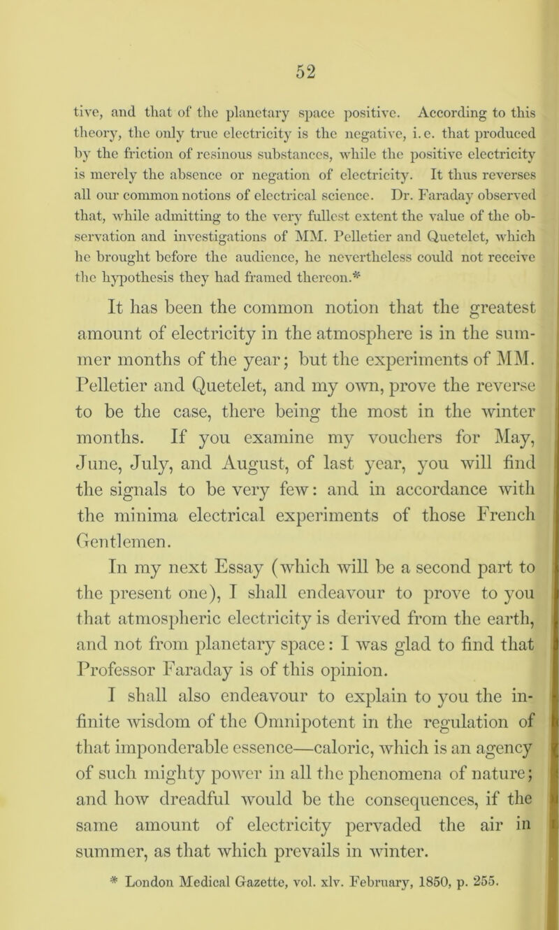 tive, and that of the planetary space positive. According to this theory, the only true electricity is the negative, i.e. that produced by the friction of resinous substances, while the positive electricity is merely the absence or negation of electricity. It thus reverses all our common notions of electrical science. Dr. Faraday observed that, while admitting to the very fullest extent the value of the ob- servation and investigations of MM. Pelletier and Quetelet, which he brought before the audience, he nevertheless could not receive the hypothesis they had framed thereon.* It has been the common notion that the greatest amount of electricity in the atmosphere is in the sum- mer months of the year; but the experiments of MM. Pelletier and Quetelet, and my own, prove the reverse to be the case, there being the most in the winter months. If you examine my vouchers for May, June, July, and August, of last year, you will find the signals to be very few: and in accordance with the minima electrical experiments of those French Gentlemen. In my next Essay (which will be a second part to the present one), I shall endeavour to prove to you that atmospheric electricity is derived from the earth, and not from planetary space: I was glad to find that Professor Faraday is of this opinion. I shall also endeavour to explain to you the in- finite wisdom of the Omnipotent in the regulation of that imponderable essence—caloric, which is an agency of such mighty power in all the phenomena of nature; and how dreadful would be the consequences, if the same amount of electricity pervaded the air in summer, as that which prevails in winter. '* London Medical Gazette, vol. xlv. February, 1850, p. 255.