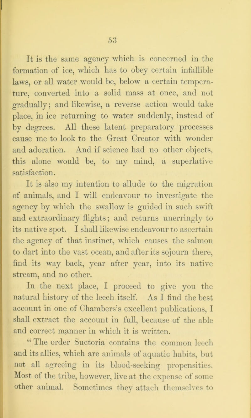 It is the same agency which is concerned in the formation of ice, which lias to obey certain infallible laws, or all water would be, below a certain tempera- ture, converted into a solid mass at once, and not gradually; and likewise, a reverse action would take place, in ice returning to water suddenly, instead of by degrees. All these latent preparatory processes cause me to look to the Great Creator with wonder and adoration. And if science had no other objects, this alone would be, to my mind, a superlative satisfaction. It is also my intention to allude to the migration of animals, and I will endeavour to investigate the agency by which the swallow is guided in such swift and extraordinary flights; and returns unerringly to its native spot. I shall likewise endeavour to ascertain the agenc}7 of that instinct, which causes the salmon to dart into the vast ocean, and after its sojourn there, find its way back, year after year, into its native stream, and no other. In the next place, I proceed to give you the natural history of the leech itself. As I find the best account in one of Chambers’s excellent publications, I shall extract the account in full, because of the able and correct manner in which it is written. “ The order Suctoria contains the common leech and its allies, which are animals of aquatic habits, but not all agreeing in its blood-seeking propensities. Most of the tribe, however, live at the expense of some other animal. Sometimes they attach themselves to